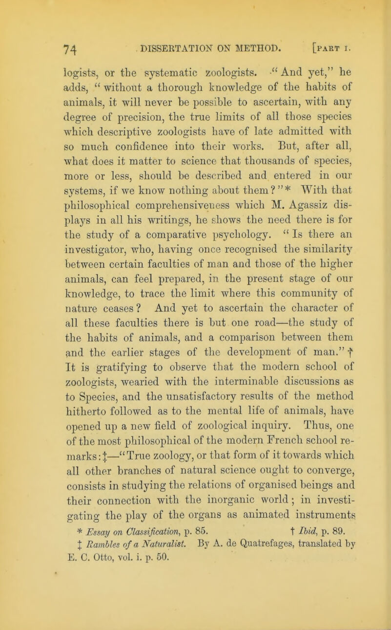logists, or the systematic zoologists. ■ And yet, he adds, u without a thorough knowledge of the habits of animals, it will never be possible to ascertain, with any degree of precision, the true limits of all those species which descriptive zoologists have of late admitted with so much confidence into their works. But, after all, what does it matter to science that thousands of species, more or less, should be described and entered in our systems, if we know nothing about them? * With that philosophical comprehensiveness which M. Agassiz dis- plays in all his writings, he shows the need there is for the study of a comparative psychology.  Is there an investigator, who, having once recognised the similaritj' between certain faculties of man and those of the higher animals, can feel prepared, in the present stage of our knowledge, to trace the limit where this community of nature ceases ? And yet to ascertain the character of all these faculties there is but one road—the study of the habits of animals, and a comparison between them and the earlier stages of the development of man. f It is gratifying to observe that the modern school of zoologists, wearied with the interminable discussions as to Species, and the unsatisfactory results of the method hitherto followed as to the mental life of animals, have opened up a new field of zoological inquiry. Thus, one of the most philosophical of the modern French school re- marks: I—True zoology, or that form of it towards which all other branches of natural science ought to converge, consists in studying the relations of organised beings and their connection with the inorganic world; in investi- gating the play of the organs as animated instruments * Essay on Classification, p. 85. t Ibid, p. 89. J Rambles of a Naturalist. By A. de Quatrefages, translated by E. C. Otto, vol. i. p. 50.