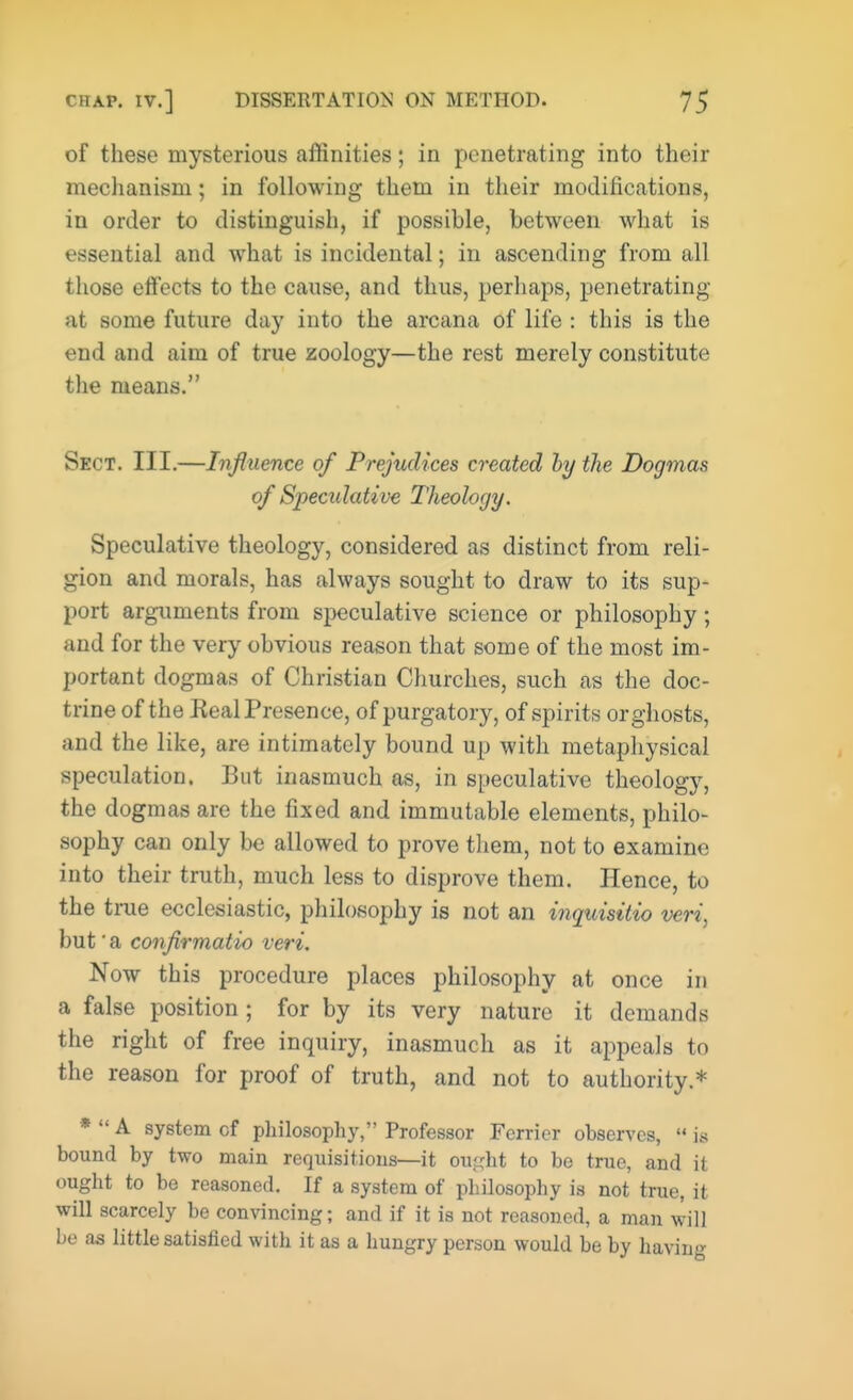of these mysterious affinities; in penetrating into their mechanism; in following them in their modifications, in order to distinguish, if possible, between what is essential and what is incidental; in ascending from all those effects to the cause, and thus, perhaps, penetrating at some future day into the arcana of life : this is the end and aim of true zoology—the rest merely constitute the means. Sect. III.—Influence of Prejudices created by the Dogmas of Specirfative Theology. Speculative theology, considered as distinct from reli- gion and morals, has always sought to draw to its sup- port arguments from speculative science or philosophy ; and for the very obvious reason that some of the most im- portant dogmas of Christian Churches, such as the doc- trine of the Real Presence, of purgatory, of spirits or ghosts, and the like, are intimately bound up with metaphysical speculation. But inasmuch as, in speculative theology, the dogmas are the fixed and immutable elements, philo- sophy can only be allowed to prove them, not to examine into their truth, much less to disprove them. Hence, to the true ecclesiastic, philosophy is not an inquisitio veri, but' a confirmatio veri. Now this procedure places philosophy at once in a false position ; for by its very nature it demands the right of free inquiry, inasmuch as it appeals to the reason for proof of truth, and not to authority.* *  A system cf philosophy, Professor Ferrier observes,  is bound by two main requisitions—it ought to be true, and it ought to be reasoned. If a system of philosophy is not true, it will scarcely be convincing; and if it is not reasoned, a man will be as little satisfied with it as a hungry person would be by having