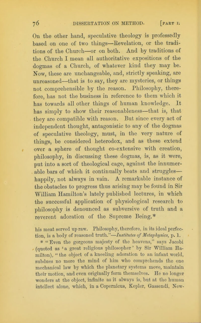 On the other hand, speculative theology is professedly based on one of two things—Eevelation, or the tradi- tions of the Church—or on both. And by traditions of the Church I mean all authoritative expositions of the dogmas of a Church, of whatever kind they may be. Now, these are unchangeable, and, strictly speaking, are unreasoned—that is to say, they are mysteries, or things not comprehensible by the reason. Philosophy, there- fore, has not the business in reference to them which it has towards all other things of human knowledge. It has simply to show their reasonableness—that is, that they are compatible with reason. But since every act of independent thought, antagonistic to any of the dogmas of speculative theology, must, in the very nature of things, be considered heterodox, and as these extend over a sphere of thought co-extensive with creation, philosophy, in discussing these dogmas, is, as it were, put into a sort of theological cage, against the innumer- . able bars of which it continually beats and struggles— happily, not always in vain. A remarkable instance of the obstacles to progress thus arising may be found in Sir William Hamilton's lately published lectures, in which the successful application of physiological research to philosophy is denounced as subversive of truth and a reverent adoration of the Supreme Being.* his meat served up raw. Philosophy, therefore, in its ideal perfec- tion, is a body of reasoned truth.—Institutes of Metaphysics, p. 1. *  Even the gorgeous majesty of the heavens, says Jacobi » (quoted as ' a great religious philosopher ' by Sir William Ha- milton),  the object of a kneeling adoration to an infant world, subdues no more the mind of him who comprehends the one mechanical law by which the planetary systems move, maintain their motion, and even originally form themselves. He no longer wonders at the object, infinite as it always is, but at the human intellect alone, which, in a Copernicus, Kepler, Gassendi, New-