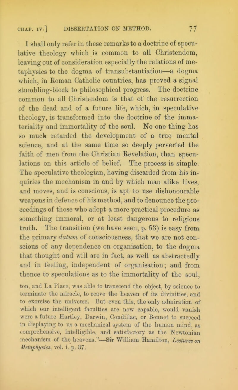 I shall only refer in these remarks to a doctrine of specu- lative theology which is common to all Christendom, leaving out of consideration especially the relations of me- taphysics to the dogma of transubstantiation—a dogma which, in Eoman Catholic countries, has proved a signal stumbling-block to philosophical progress. The doctrine common to all Christendom is that of the resurrection of the dead and of a future life, which, in speculative theology, is transformed into the doctrine of the imma- teriality and immortality of the soul. No one thing has so muck retarded the development of a true mental science, and at the same time so deeply perverted the faith of men from the Christian Revelation, than specu- lations on this article of belief. The process is simple. The speculative theologian, having discarded from his in- quiries the mechanism in and by which man alike lives, and moves, and is conscious, is apt to use dishonourable weapons in defence of his method, and to denounce the pro- ceedings of those who adopt a more practical procedure as something immoral, or at least dangerous to religious truth. The transition (we have seen, p. 53) is easy from the primary datum of consciousness, that we are not con- scious of any dependence on organisation, to the dogma that thought and will are in fact, as well as abstractedly and in feeling, independent of organisation; and from thence to speculations as to the immortality of the soul, ton, and La Place, was able to transcend the object, by science to terminate the miracle, to reave the heaven of its divinities, and to exorcise the universe. But even this, the only admiration of which our intelligent faculties are now capable, would vanish were a future Hartley, Darwin, Condillac, or Bonnet to succeed in displaying to us a mechanical system of the human mind, as comprehensive, intelligible, and satisfactory as the Newtonian mechanism of the heavens.'*—Sir William Hamilton, Lectures on Metaphysics, vol. i. p. 37.