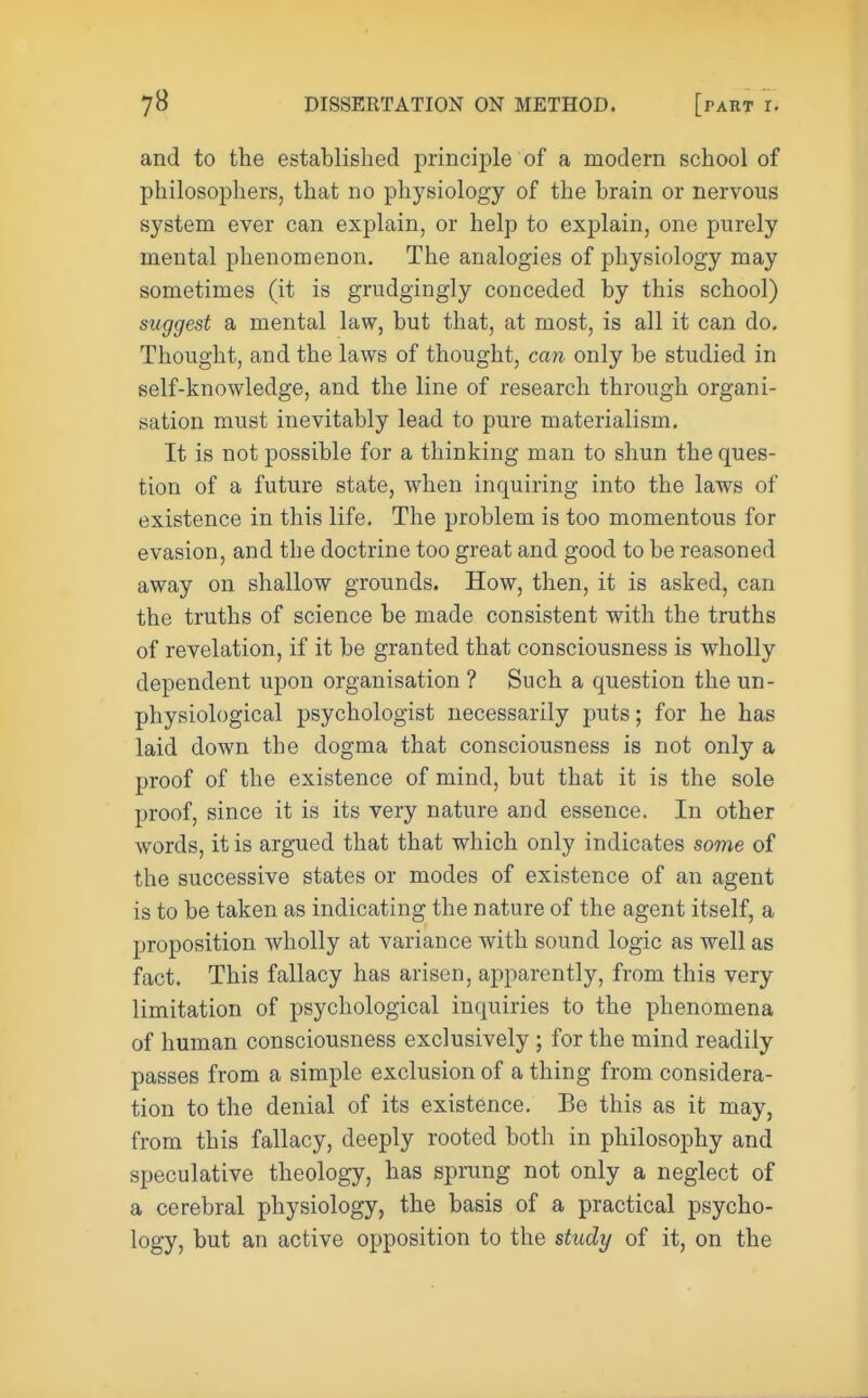 and to the established principle of a modern school of philosophers, that no physiology of the brain or nervous system ever can explain, or help to explain, one purely mental phenomenon. The analogies of physiology may sometimes (it is grudgingly conceded by this school) suggest a mental law, but that, at most, is all it can do. Thought, and the laws of thought, can only be studied in self-knowledge, and the line of research through organi- sation must inevitably lead to pure materialism. It is not possible for a thinking man to shun the ques- tion of a future state, when inquiring into the laws of existence in this life. The problem is too momentous for evasion, and the doctrine too great and good to be reasoned away on shallow grounds. How, then, it is asked, can the truths of science be made consistent with the truths of revelation, if it be granted that consciousness is wholly dependent upon organisation ? Such a question the un- physiological psychologist necessarily puts; for he has laid down the dogma that consciousness is not only a proof of the existence of mind, but that it is the sole proof, since it is its very nature and essence. In other words, it is argued that that which only indicates some of the successive states or modes of existence of an agent is to be taken as indicating the nature of the agent itself, a proposition wholly at variance with sound logic as well as fact. This fallacy has arisen, apparently, from this very limitation of psychological inquiries to the phenomena of human consciousness exclusively ; for the mind readily passes from a simple exclusion of a thing from considera- tion to the denial of its existence. Be this as it may, from this fallacy, deeply rooted both in philosophy and speculative theology, has sprung not only a neglect of a cerebral physiology, the basis of a practical psycho- logy, but an active opposition to the study of it, on the