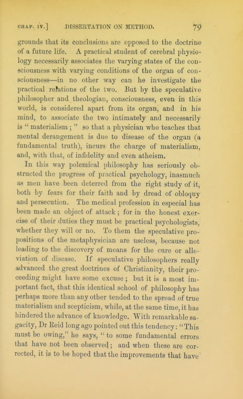 grounds that its conclusions are opposed to the doctrine of a future life. A practical student of cerebral physio- logy necessarily associates the varying states of the con- sciousness with varying conditions of the organ of con- sciousness—in no other way can he investigate the practical relations of the two. But by the speculative philosopher and theologian, consciousness, even in this world, is considered apart from its organ, and in his mind, to associate the two intimately and necessarily is  materialism ;  so that a physician who teaches that mental derangement is due to disease of the organ (a fundamental truth), incurs the charge of materialism, and, with that, of infidelity and even atheism. In this way polemical philosophy has seriously ob- structed the progress of practical psychology, inasmuch as men have been deterred from the right study of it, both by fears for their faith and by dread of obloquy and persecution. The medical profession in especial has been made an object of attack ; for in the honest exer- cise of their duties they must be practical psychologists, whether they will or no. To them the speculative pro- positions of the metaphysician are useless, because not leading to the discovery of means for the cure or alle- viation of disease. If speculative philosophers really advanced the great doctrines of Christianity, their pro- ceeding might have some excuse ; but it is a most im- portant fact, that this identical school of philosophy has perhaps more than any other tended to the spread of true materialism and scepticism, while, at the same time, it has hindered the advance of knowledge. With remarkable sa- gacity, Dr Reid long ago pointed out this tendency: This must be owing, he says,  to some fundamental errors that have not been observed; and when these are cor- rected, it is to be hoped that the improvements that have