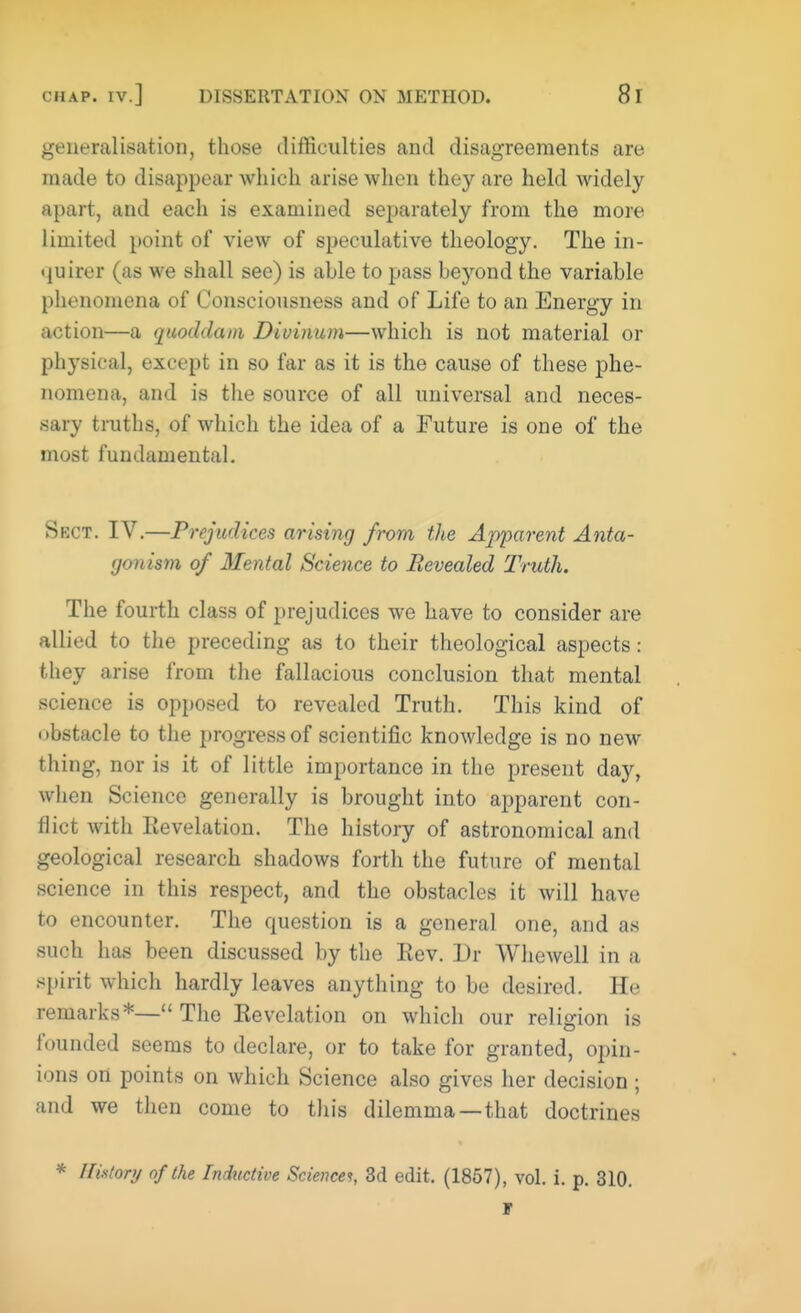 generalisation, those difficulties and disagreements are made to disappear which arise when they are held widely apart, and each is examined separately from the more limited point of view of speculative theology. The in- quirer (as we shall see) is able to pass beyond the variable phenomena of Consciousness and of Life to an Energy in action—a quoddam Divinum—which is not material or physical, except in so far as it is the cause of these phe- nomena, and is the source of all universal and neces- sary truths, of which the idea of a Future is one of the most fundamental. Sect. IV.—Prejudices arising from the Apparent Anta- gonism of Mental Science to Revealed Truth. The fourth class of prejudices we have to consider are allied to the preceding as to their theological aspects: they arise from the fallacious conclusion that mental science is opposed to revealed Truth. This kind of obstacle to the progress of scientific knowledge is no new thing, nor is it of little importance in the present day, when Science generally is brought into apparent con- flict with Revelation. The history of astronomical and geological research shadows forth the future of mental science in this respect, and the obstacles it will have to encounter. The question is a general one, and as such has been discussed by the Rev. Dr Whewell in a spirit which hardly leaves anything to be desired. He remarks*—The Revelation on which our religion is founded seems to declare, or to take for granted, opin- ions on points on which Science also gives her decision ; and we then come to this dilemma —that doctrines * History of the Inductive Sciences, 3d edit. (1857), vol. i. p. 310. F