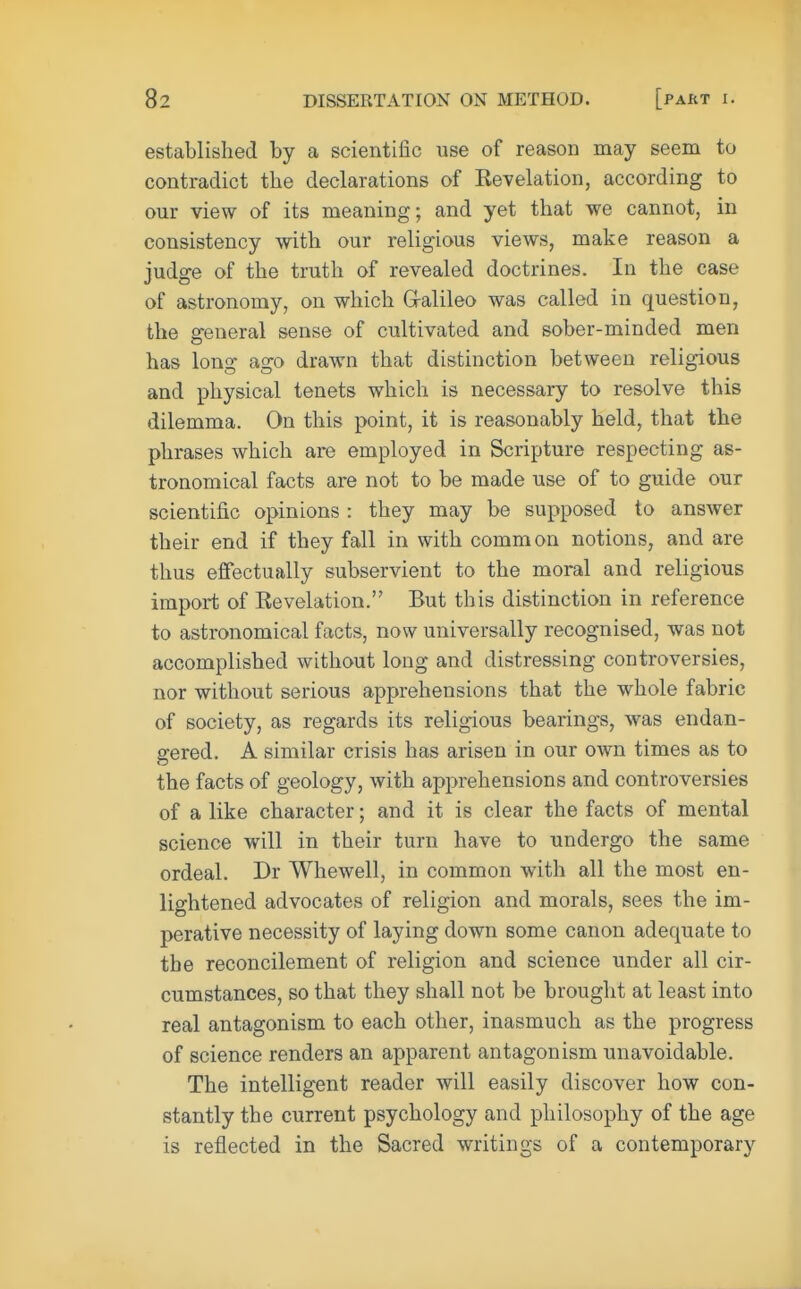 established by a scientific use of reason may seem to contradict the declarations of Kevelation, according to our view of its meaning; and yet that we cannot, in consistency with our religious views, make reason a judge of the truth of revealed doctrines. In the case of astronomy, on which G-alileo was called in question, the general sense of cultivated and sober-minded men has long ago drawn that distinction between religious and physical tenets which is necessary to resolve this dilemma. On this point, it is reasonably held, that the phrases which are employed in Scripture respecting as- tronomical facts are not to be made use of to guide our scientific opinions : they may be supposed to answer their end if they fall in with common notions, and are thus effectually subservient to the moral and religious import of Revelation. But this distinction in reference to astronomical facts, now universally recognised, was not accomplished without long and distressing controversies, nor without serious apprehensions that the whole fabric of society, as regards its religious bearings, was endan- gered. A similar crisis has arisen in our own times as to the facts of geology, with apprehensions and controversies of a like character; and it is clear the facts of mental science will in their turn have to undergo the same ordeal. Dr Whewell, in common with all the most en- lightened advocates of religion and morals, sees the im- perative necessity of laying down some canon adequate to the reconcilement of religion and science under all cir- cumstances, so that they shall not be brought at least into real antagonism to each other, inasmuch as the progress of science renders an apparent antagonism unavoidable. The intelligent reader will easily discover how con- stantly the current psychology and philosophy of the age is reflected in the Sacred writings of a contemporary