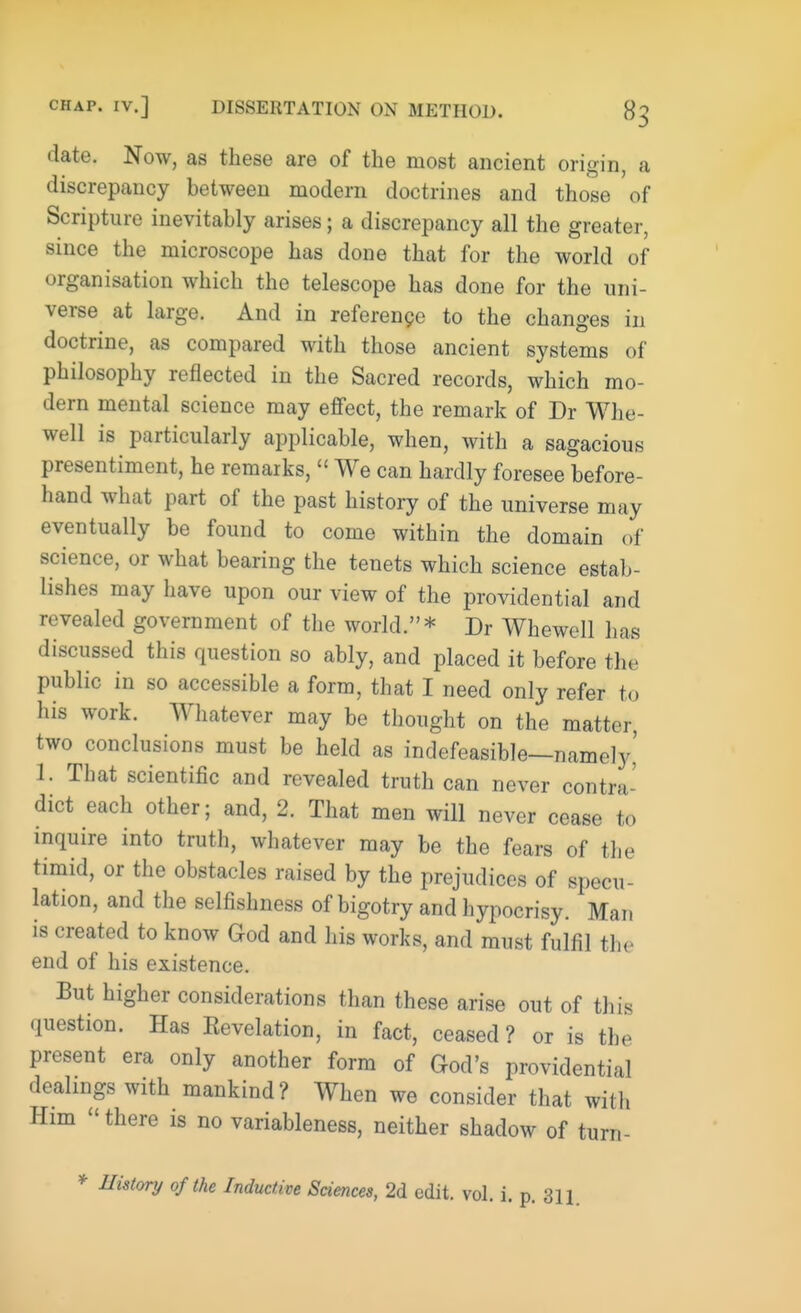 date. Now, as these are of the most ancient origin, a discrepancy between modern doctrines and those of Scripture inevitably arises; a discrepancy all the greater, since the microscope has done that for the world of organisation which the telescope has done for the uni- verse at large. And in reference to the changes in doctrine, as compared with those ancient systems of philosophy reflected in the Sacred records, which mo- dern mental science may effect, the remark of Dr Whe- well is particularly applicable, when, with a sagacious presentiment, he remarks,  We can hardly foresee before- hand what part of the past history of the universe may eventually be found to come within the domain of science, or what bearing the tenets which science estab- lishes may have upon our view of the providential and revealed government of the world.* Dr Whewell has discussed this question so ably, and placed it before the public in so accessible a form, that I need only refer to his work. Whatever may be thought on the matter, two conclusions must be held as indefeasible—namely,' 1. That scientific and revealed truth can never contra - diet each other; and, 2. That men will never cease to inquire into truth, whatever may be the fears of the timid, or the obstacles raised by the prejudices of specu- lation, and the selfishness of bigotry and hypocrisy. Man is created to know God and his works, and must fulfil the end of his existence. But higher considerations than these arise out of this question. Has Eevelation, in fact, ceased ? or is the present era only another form of God's providential dealings with mankind? When we consider that with Him there is no variableness, neither shadow of turn- *• History of the Inductive Sciences, 2d edit. vol. i. p. 311