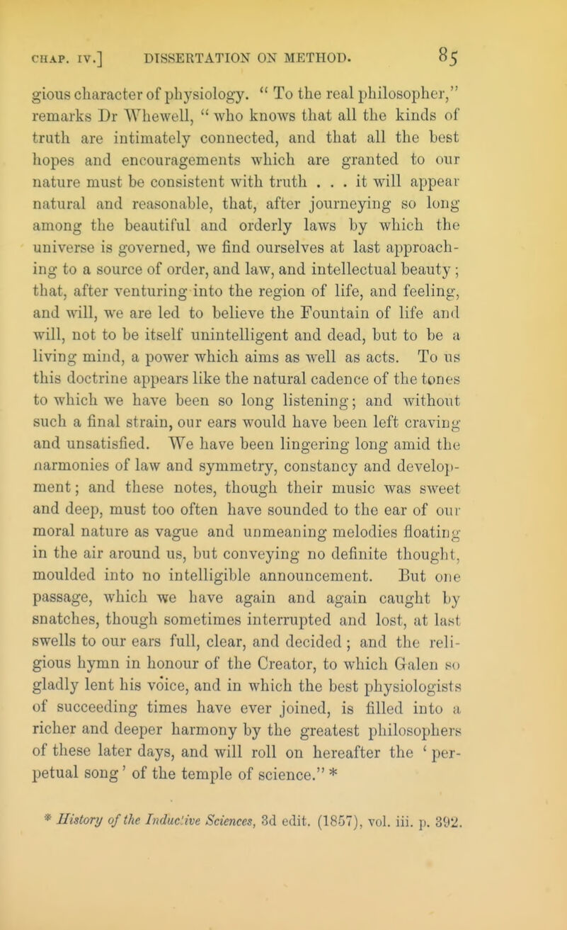 gious character of physiology.  To the real philosopher, remarks Dr Whewell,  who knows that all the kinds of truth are intimately connected, and that all the best hopes and encouragements which are granted to our nature must be consistent with truth ... it will appear natural and reasonable, that, after journeying so long among the beautiful and orderly laws by which the universe is governed, we find ourselves at last approach- ing to a source of order, and law, and intellectual beauty ; that, after venturing into the region of life, and feeling, and will, we are led to believe the Fountain of life and will, not to be itself unintelligent and dead, but to be a living mind, a power which aims as well as acts. To us this doctrine appears like the natural cadence of the tones to which we have been so long listening; and without such a final strain, our ears would have been left craving and unsatisfied. We have been lingering long amid the uarmonies of law and symmetry, constancy and develop- ment ; and these notes, though their music was sweet and deep, must too often have sounded to the ear of our moral nature as vague and unmeaning melodies floating in the air around us, but conveying no definite thought, moulded into no intelligible announcement. But one passage, which we have again and again caught by snatches, though sometimes interrupted and lost, at last swells to our ears full, clear, and decided ; and the reli- gious hymn in honour of the Creator, to which Galen so gladly lent his voice, and in which the best physiologists of succeeding times have ever joined, is filled into a richer and deeper harmony by the greatest philosophers of these later days, and will roll on hereafter the ' per- petual song' of the temple of science. *
