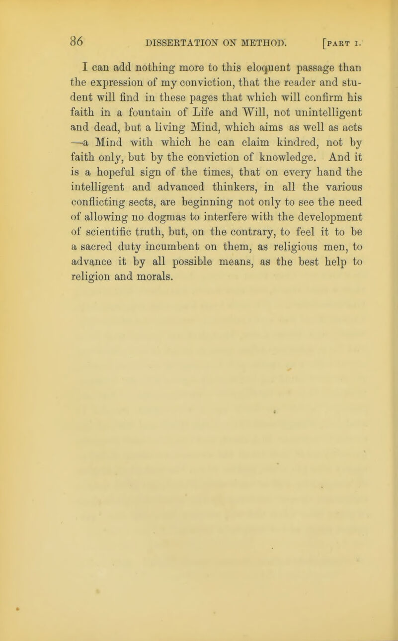 I can add nothing more to this eloquent passage than the expression of my conviction, that the reader and stu- dent will find in these pages that which will confirm his faith in a fountain of Life and Will, not unintelligent and dead, hut a living Mind, which aims as well as acts —a Mind with which he can claim kindred, not by faith only, but by the conviction of knowledge. And it is a hopeful sign of the times, that on every hand the intelligent and advanced thinkers, in all the various conflicting sects, are beginning not only to see the need of allowing no dogmas to interfere with the development of scientific truth, but, on the contrary, to feel it to be a sacred duty incumbent on them, as religious men, to advance it by all possible means, as the best help to religion and morals. <