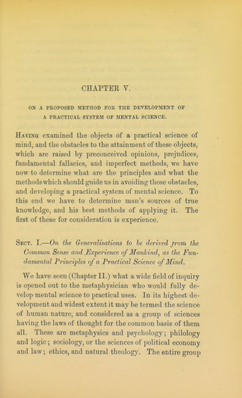 ON A PROPOSED METHOD FOR THE DEVELOPMENT OF A PRACTICAL SYSTEM OF MENTAL SCIENCE. Having examined the objects of a practical science of mind, and the obstacles to the attainment of these objects, which are raised by preconceived opinions, prejudices, fundamental fallacies, and imperfect methods, we have now to determine what are the principles and what the methodswhich should guide ns in avoiding those obstacles, and developing a practical system of mental science. To this end we have to determine man's sources of true knowledge, and his best metbods of applying it. The first of these for consideration is experience. Sect. I.—On the Generalisations to be derived jrom the Common Sense and Experience of Mankind, as the Fun- damental Principles of a Practical Science of Mind. We have seen (Chapter II.) what a wide field of inquiry is opened out to the metaphysician who would fully de- velop mental science to practical uses. In its highest de- velopment and widest extent it may be termed the science of human nature, and considered as a group of sciences having the laws of thought for the common basis of them all. These are metaphysics and psychology; philology and logic ; sociology, or the sciences of political economy and law; ethics, and natural theology. The entire group