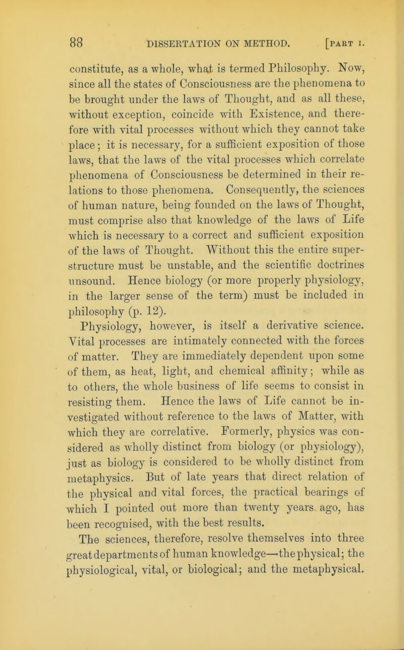 constitute, as a whole, what is termed Philosophy. Now, since all the states of Consciousness are the phenomena to be brought under the laws of Thought, and as all these, without exception, coincide with Existence, and there- fore with vital processes without which they cannot take place ; it is necessary, for a sufficient exposition of those laws, that the laws of the vital processes which correlate phenomena of Consciousness be determined in their re- lations to those phenomena. Consequently, the sciences of human nature, being founded on the laws of Thought, must comprise also that knowledge of the laws of Life which is necessary to a correct and sufficient exposition of the laws of Thought. Without this the entire super- structure must be unstable, and the scientific doctrines unsound. Hence biology (or more properly physiology, in the larger sense of the term) must be included in philosophy (p. 12). Physiology, however, is itself a derivative science. Vital processes are intimately connected with the forces of matter. They are immediately dependent upon some of them, as heat, light, and chemical affinity; while as to others, the whole business of life seems to consist in resisting them. Hence the laws of Life cannot be in- vestigated without reference to the laws of Matter, with which they are correlative. Formerly, physics was con- sidered as wholly distinct from biology (or physiology), just as biology is considered to be wholly distinct from metaphysics. But of late years that direct relation of the physical and vital forces, the practical bearings of which I pointed out more than twenty years ago, has been recognised, with the best results. The sciences, therefore, resolve themselves into three great departments of human knowledge—the physical; the physiological, vital, or biological; and the metaphysical.
