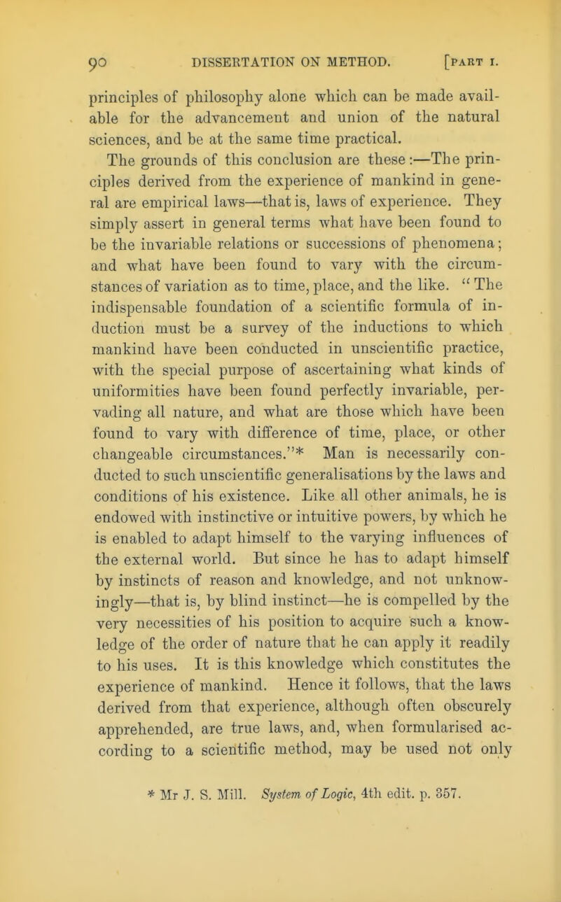 principles of philosophy alone which can be made avail- able for the advancement and union of the natural sciences, and be at the same time practical. The grounds of this conclusion are these:—The prin- ciples derived from the experience of mankind in gene- ral are empirical laws—that is, laws of experience. They simply assert in general terms what have been found to be the invariable relations or successions of phenomena; and what have been found to vary with the circum- stances of variation as to time, place, and the like.  The indispensable foundation of a scientific formula of in- duction must be a survey of the inductions to which mankind have been conducted in unscientific practice, with the special purpose of ascertaining what kinds of uniformities have been found perfectly invariable, per- vading all nature, and what are those which have been found to vary with difference of time, place, or other changeable circumstances.* Man is necessarily con- ducted to such unscientific generalisations by the laws and conditions of his existence. Like all other animals, he is endowed with instinctive or intuitive powers, by which he is enabled to adapt himself to the varying influences of the external world. But since he has to adapt himself by instincts of reason and knowledge, and not unknow- ingly—that is, by blind instinct—he is compelled by the very necessities of his position to acquire such a know- ledge of the order of nature that he can apply it readily to his uses. It is this knowledge which constitutes the experience of mankind. Hence it follows, that the laws derived from that experience, although often obscurely apprehended, are true laws, and, when formularised ac- cording to a scientific method, may be used not only * Mr J. S. Mill. System of Logic, 4th edit. p. 357.