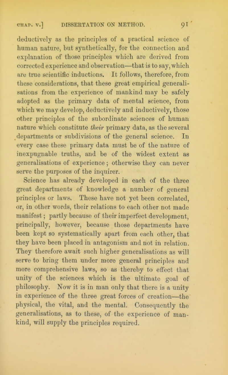 deductively as the principles of a practical science of human nature, but synthetically, for the connection and explanation of those principles which are derived from corrected experience and observation—that is to say, which are true scientific inductions. It follows, therefore, from these considerations, that these great empirical generali- sations from the experience of mankind may be safely adopted as the primary data of mental science, from which we may develop, deductively and inductively, those other principles of the subordinate sciences of human nature which constitute their primary data, as the several departments or subdivisions of the general science. In every case these primary data must be of the nature of inexpugnable truths, and be of the widest extent as generalisations of experience ; otherwise they can never serve the purposes of the inquirer. Science has already developed in each of the three great departments of knowledge a number of general principles or laws. These have not yet been correlated, or, in other words, their relations to each other not made manifest; partly because of their imperfect development, principally, however, because those departments have been kept so systematically apart from each other, that they have been placed in antagonism and not in relation. They therefore await such higher generalisations as will serve to bring them under more general principles and more comprehensive laws, so as thereby to effect that unity of the sciences which is the ultimate goal of philosophy. Now it is in man only that there is a unity in experience of the three great forces of creation—the physical, the vital, and the mental. Consequently the generalisations, as to these, of the experience of man- kind, will supply the principles required.
