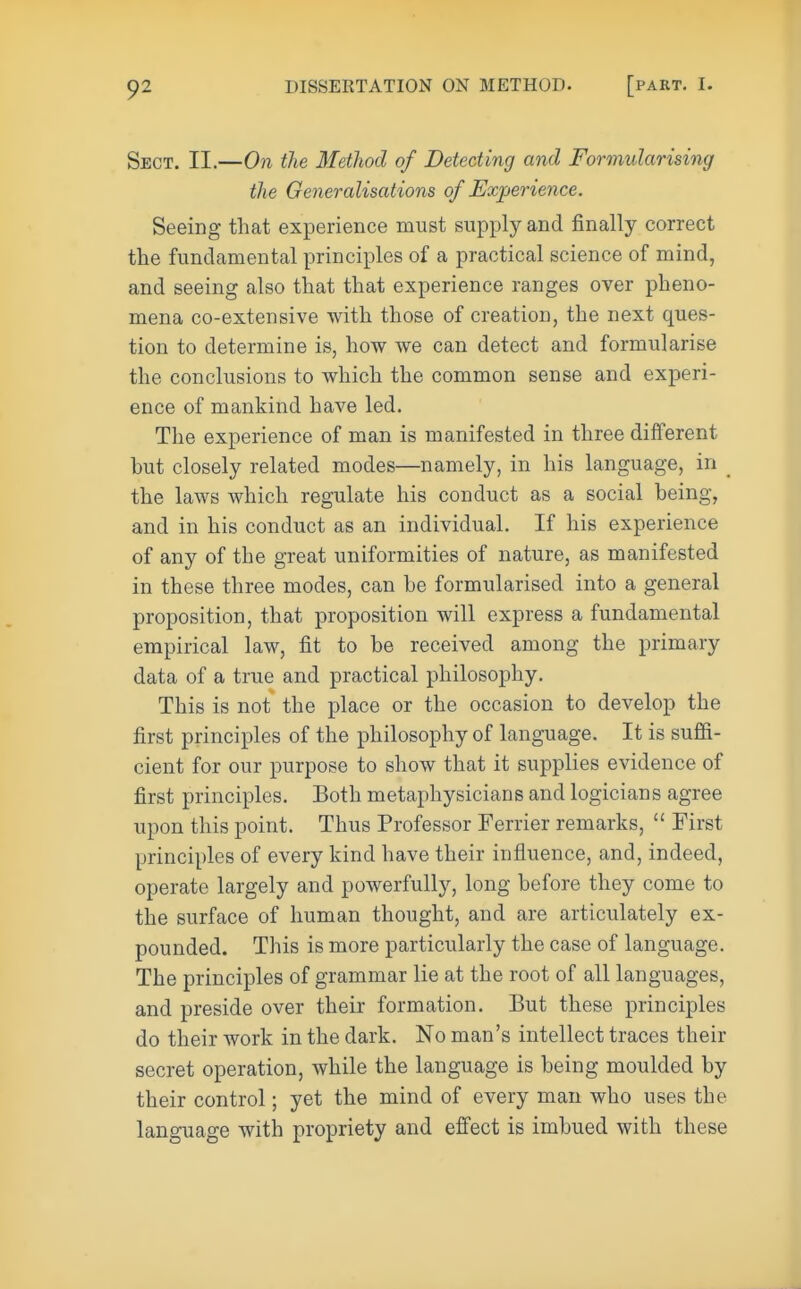 Sect. II.—On the Method of Detecting and Formidarising the Generalisations of Experience. Seeing that experience must supply and finally correct the fundamental principles of a practical science of mind, and seeing also that that experience ranges over pheno- mena co-extensive with those of creation, the next ques- tion to determine is, how we can detect and formularise the conclusions to which the common sense and experi- ence of mankind have led. The experience of man is manifested in three different hut closely related modes—namely, in his language, in the laws which regulate his conduct as a social heing, and in his conduct as an individual. If his experience of any of the great uniformities of nature, as manifested in these three modes, can be formularised into a general proposition, that proposition will express a fundamental empirical law, fit to be received among the primary data of a true and practical philosophy. This is not the place or the occasion to develop the first principles of the philosophy of language. It is suffi- cient for our purpose to show that it supplies evidence of first principles. Both metaphysicians and logicians agree upon this point. Thus Professor Ferrier remarks,  First principles of every kind have their influence, and, indeed, operate largely and powerfully, long before they come to the surface of human thought, and are articulately ex- pounded. This is more particularly the case of language. The principles of grammar lie at the root of all languages, and preside over their formation. But these principles do their work in the dark. No man's intellect traces their secret operation, while the language is being moulded by their control; yet the mind of every man who uses the language with propriety and effect is imbued with these