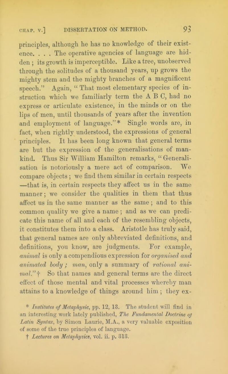 principles, although he has no knowledge of their exist- ence. . . . The operative agencies of language are hid- den ; its growth is imperceptible. Like a tree, unobserved through the solitudes of a thousand years, up grows the mighty stem and the mighty branches of a magnificent speech. Again,  That most elementary species of in- struction which we familiarly term the ABC, had no express or articulate existence, in the minds or on the lips of men, until thousands of years after the invention and employment of language.* Single words are, in fact, when rightly understood, the expressions of general principles. It has been long known that general terms are but the expression of the generalisations of man- kind. Thus Sir William Hamilton remarks,  Generali- sation is notoriously a mere act of comparison. We compare objects ; we find them similar in certain respects —that is, in certain respects they affect us in the sanm manner; we consider the qualities in them that thus affect us in the same manner as the same ; and to this common quality we give a name ; and as we can predi- cate this name of all and each of the resembling objects, it constitutes them into a class. Aristotle has truly said, that general names are only abbreviated definitions, and definitions, you know, are judgments. For example, animal is only a compendious expression for organised and animated body; man, only a summary of rational ani- mal. f So that names and general terms are the direct effect of those mental and vital processes whereby man attains to a knowledge of things around him ; they ex- * Institutes of Metaphysic, pp. 12, 13. The student will find in an interesting work lately published. The Fundamental Doctrine oj Latin Syntax, by Simon Laurie, M.A., a very valuable exposition of some of the true principles of language.