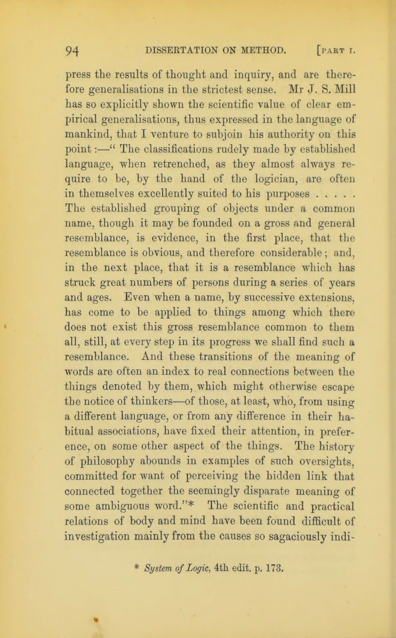 press the results of thought and inquiry, and are there- fore generalisations in the strictest sense. Mr J. S. Mill has so explicitly shown the scientific value of clear em- pirical generalisations, thus expressed in the language of mankind, that I venture to subjoin his authority on this point:— The classifications rudely made by established language, when retrenched, as they almost always re- quire to be, by the hand of the logician, are often in themselves excellently suited to his purposes The established grouping of objects under a common name, though it may be founded on a gross and general resemblance, is evidence, in the first place, that the resemblance is obvious, and therefore considerable ; and, in the next place, that it is a resemblance which has struck great numbers of persons during a series of years and ages. Even when a name, by successive extensions, has come to be applied to things among which there does not exist this gross resemblance common to them all, still, at every step in its progress we shall find such a resemblance. And these transitions of the meaning of words are often an index to real connections between the things denoted by them, which might otherwise escape the notice of thinkers—of those, at least, who, from using a different language, or from any difference in their ha- bitual associations, have fixed their attention, in prefer- ence, on some other aspect of the things. The history of philosophy abounds in examples of such oversights, committed for want of perceiving the hidden link that connected together the seemingly disparate meaning of some ambiguous word.* The scientific and practical relations of body and mind have been found difficult of investigation mainly from the causes so sagaciously indi- * System of Logic, 4th edit. p. 173.