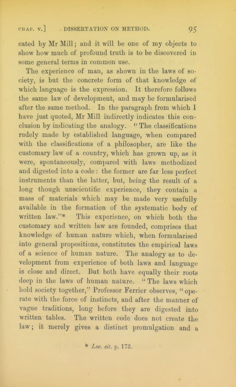 cated by Mr Mill; and it will be one of my objects to show how much of profound truth is to be discovered in some general terms in common use. The experience of man, as shown in the laws of so- ciety, is but the concrete form of that knowledge of which language is the expression. It therefore follows the same law of development, and may be formularised after the same method. In the paragraph from which I have just quoted, Mr Mill indirectly indicates this con- clusion by indicating the analogy.  The classifications rudely made by established language, when compared with the classifications of a philosopher, are like the customary law of a country, which has grown up, as it were, spontaneously, compared with laws methodized and digested into a code : the former are far less perfect instruments than the latter, but, being the result of a long though unscientific experience, they contain a mass of materials which may be made very usefully available in the formation of the systematic body of written law.* This experience, on which both the customary and written law are founded, comprises that knowledge of human nature which, when formularised into general propositions, constitutes the empirical laws of a science of human nature. The analogy as to de- velopment from experience of both laws and language is close and direct. But both have equally their roots deep in the laws of human nature.  The laws which hold society together, Professor Ferrier observes,  ope- rate with the force of instincts, and after the manner of vague traditions, long before they are digested into written tables. The written code does not create the law; it merely gives a distinct promulgation and a * Loc. cit. p. 173.
