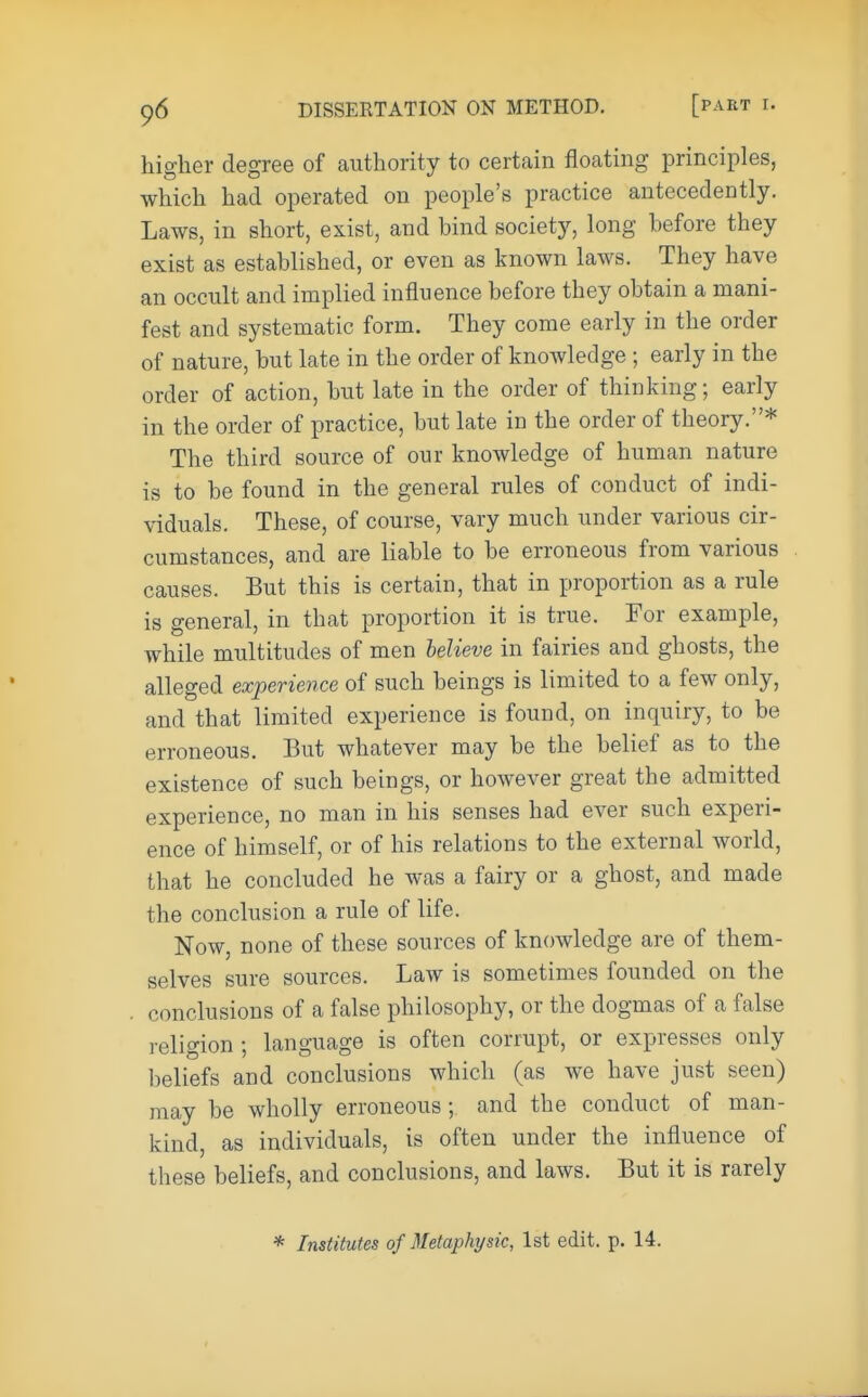 higher degree of authority to certain floating principles, which had operated on people's practice antecedently. Laws, in short, exist, and hind society, long before they exist as established, or even as known laws. They have an occult and implied influence before they obtain a mani- fest and systematic form. They come early in the order of nature, but late in the order of knowledge ; early in the order of action, but late in the order of thinking; early in the order of practice, but late in the order of theory.* The third source of our knowledge of human nature is to be found in the general rules of conduct of indi- viduals. These, of course, vary much under various cir- cumstances, and are liable to be erroneous from various causes. But this is certain, that in proportion as a rule is general, in that proportion it is true. For example, while multitudes of men believe in fairies and ghosts, the alleged experience of such beings is limited to a few only, and that limited experience is found, on inquiry, to be erroneous. But whatever may be the belief as to the existence of such beings, or however great the admitted experience, no man in his senses had ever such experi- ence of himself, or of his relations to the external world, that he concluded he was a fairy or a ghost, and made the conclusion a rule of life. Now, none of these sources of knowledge are of them- selves sure sources. Law is sometimes founded on the conclusions of a false philosophy, or the dogmas of a false religion ; language is often corrupt, or expresses only beliefs and conclusions which (as we have just seen) may be wholly erroneous ; and the conduct of man- kind, as individuals, is often under the influence of these beliefs, and conclusions, and laws. But it is rarely * Institutes of Metaphysic, 1st edit. p. 14.