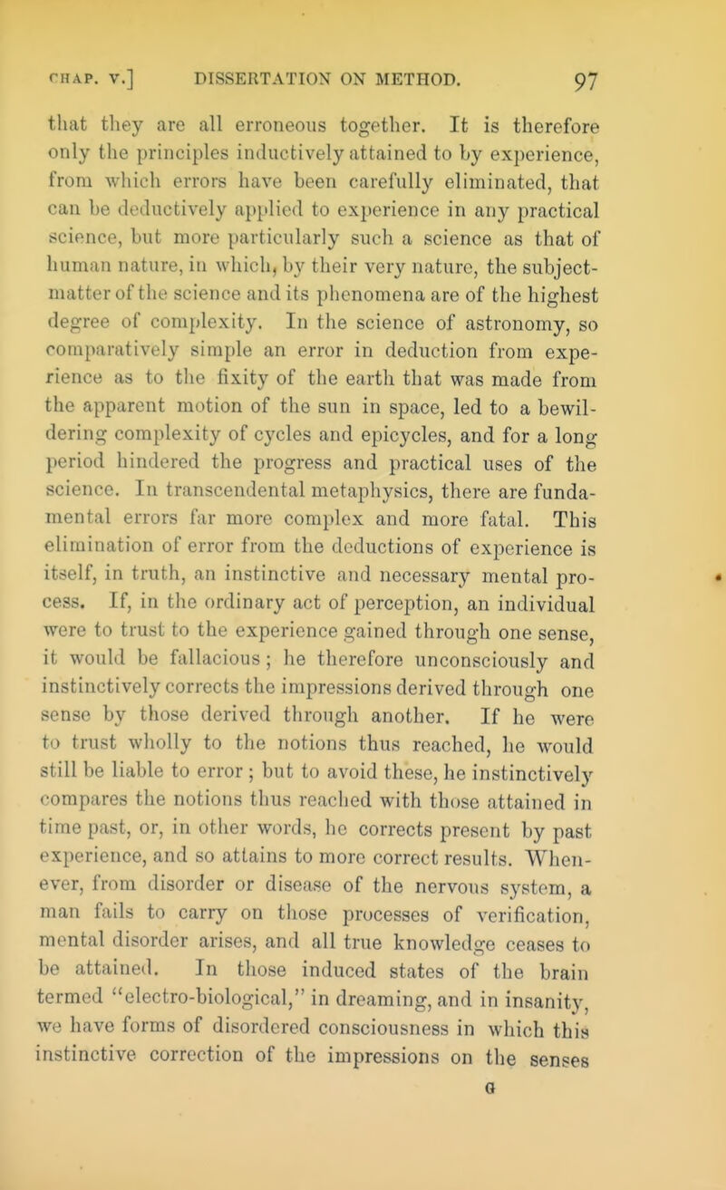 that they are all erroneous together. It is therefore only the principles inductively attained to by experience, from which errors have been carefully eliminated, that can be deductively applied to experience in any practical science, but more particularly such a science as that of human nature, in which, by their very nature, the subject- matter of the science and its phenomena are of the highest degree of complexity. In the science of astronomy, so comparatively simple an error in deduction from expe- rience as to the fixity of the earth that was made from the apparent motion of the sun in space, led to a bewil- dering complexity of cycles and epicycles, and for a long period hindered the progress and practical uses of the science. In transcendental metaphysics, there are funda- mental errors far more complex and more fatal. This elimination of error from the deductions of experience is itself, in truth, an instinctive and necessary mental pro- cess. If, in the ordinary act of perception, an individual were to trust to the experience gained through one sense, it would be fallacious ; he therefore unconsciously and instinctively corrects the impressions derived through one sense by those derived through another. If he were to trust wholly to the notions thus reached, he would still be liable to error ; but to avoid these, he instinctively compares the notions thus reached with those attained in time past, or, in other words, he corrects present by past experience, and so attains to more correct results. When- ever, from disorder or disease of the nervous system, a man fails to carry on those processes of verification, mental disorder arises, and all true knowledge ceases to be attained. In those induced states of the brain termed electro-biological, in dreaming, and in insanity, we have forms of disordered consciousness in which this instinctive correction of the impressions on the senses o