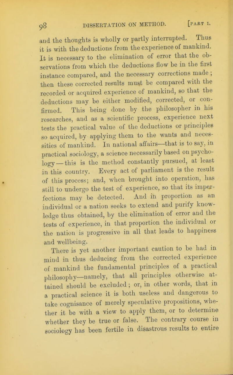 and the thoughts is wholly or partly interrupted. Thus it is with the deductions from the experience of mankind. It is necessary to the elimination of error that the ob- servations from which the deductions flow be in the first instance compared, and the necessary corrections made ; then these corrected results must be compared with the recorded or acquired experience of mankind, so that the deductions may be either modified, corrected, or con- firmed. This being done by the philosopher in his researches, and as a scientific process, experience next tests the practical value of the deductions or principles so acquired, by applying them to the wants and neces- sities of mankind. In national affairs—that is to say. in practical sociology, a science necessarily based on psycho- logy—this is the method constantly pursued, at least in this country. Every act of parliament is the result of this process; and, when brought into operation, has still to undergo the test of experience, so that its imper- fections may be detected. And in proportion as an individual or a nation seeks to extend and purify know- ledge thus obtained, by the elimination of error and the tests of experience, in that proportion the individual or the nation is progressive in all that leads to happiness and wellbeing. There is yet another important caution to be had m mind in thus deducing from the corrected experience of mankind the fundamental principles of a practical philosophy—namely, that all principles otherwise at- tained should be excluded; or, in other words, that in a practical science it is both useless and dangerous to take cognisance of merely speculative propositions, whe- ther it be with a view to apply them, or to determine whether they be true or false. The contrary course in sociology has been fertile in disastrous results to entire