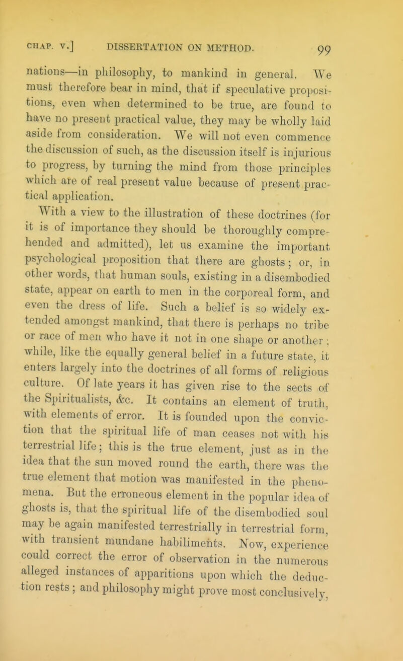 nations—in philosophy, to mankind in general. We must therefore bear in mind, that if speculative proposi- tions, even when determined to be true, are found to have no present practical value, they may be wholly laid aside from consideration. We will not even commence the discussion of such, as the discussion itself is injurious to progress, by turning the mind from those principles which are of real present value because of present prac- tical application. With a view to the illustration of these doctrines (for it is of importance they should be thoroughly compre- hended and admitted), let us examine the important psychological proposition that there are ghosts; or, in other words, that human souls, existing in a disembodied state, appear on earth to men in the corporeal form, and even the dress of life. Such a belief is so widely ex- tended amongst mankind, that there is perhaps no tribe or race of men who have it not in one shape or another; while, like the equally general belief in a future state, it enters largely into the doctrines of all forms of religious culture. Of late years it has given rise to the sects of the Spiritualists, &c. It contains an element of truth, with elements of error. It is founded upon the convic- tion that the spiritual life of man ceases not with his terrestrial life; this is the true element, just as in the idea that the sun moved round the earth, there was the true element that motion was manifested in the pheno- mena. But the eiToneous element in the popular idea, of ghosts is, that the spiritual life of the disembodied soul may be again manifested terrestrially in terrestrial form, with transient mundane habiliments. Now, experieme could correct the error of observation in the numerous alleged instances of apparitions upon which the deduc- tion rests ; and philosophy might prove most conclusively.