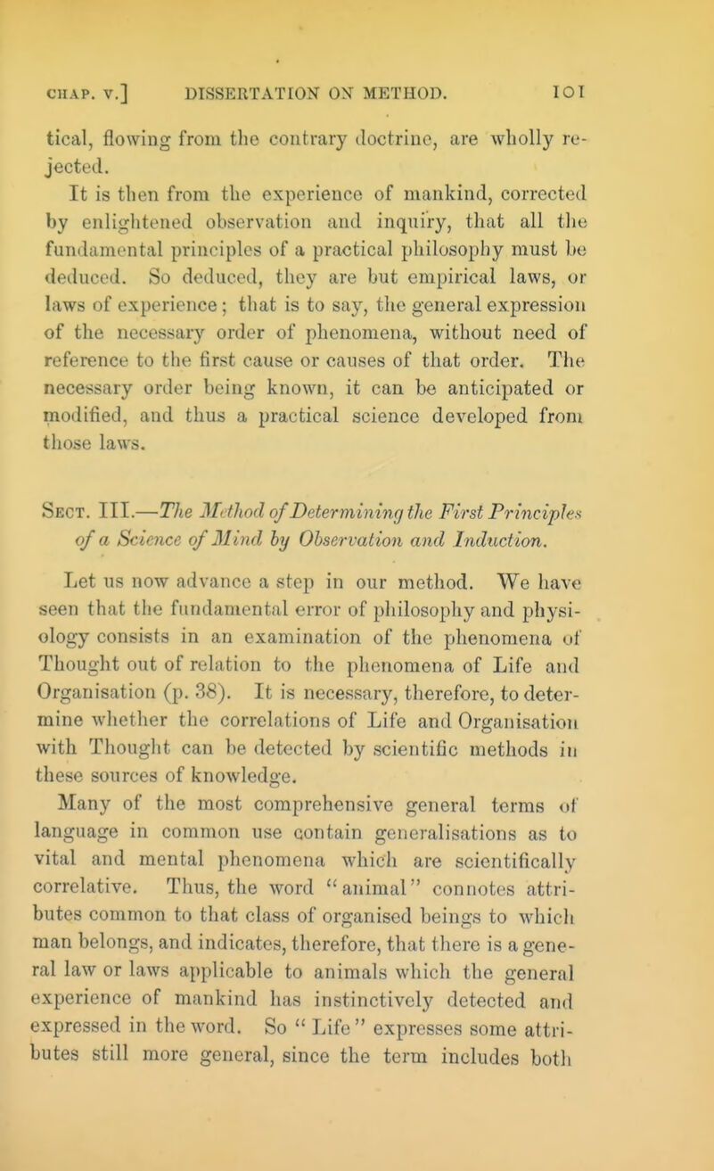 tical, flowing from the contrary doctrine, are wholly re- jected. It is then from the experience of mankind, corrected by enlightened observation and inquiry, that all the fundamental principles of a practical philosophy must be deduced. So deduced, they are but empirical laws, or laws of experience; that is to say, the general expression of the necessary order of phenomena, without need of reference to the first cause or causes of that order. The necessary order being known, it can be anticipated or modified, and thus a practical science developed from those laws. Sect. III.—The Method of Determining the First Principles of a Science of Mind by Observation and Induction. Let us now advance a step in our method. We have seen that the fundamental error of philosophy and physi- ology consists in an examination of the phenomena of Thought out of relation to the phenomena of Life and Organisation (p. 38). It is necessary, therefore, to deter- mine whether the correlations of Life and Organisation with Thought can be detected by scientific methods in these sources of knowledge. Many of the most comprehensive general terms <>f language in common use contain generalisations as to vital and mental phenomena which are scientifically correlative. Thus, the word animal connotes attri- butes common to that class of organised beings to which man belongs, and indicates, therefore, that there is a gene- ral law or laws applicable to animals which the general experience of mankind has instinctively detected and expressed in the word. So  Life  expresses some attri- butes still more general, since the term includes both