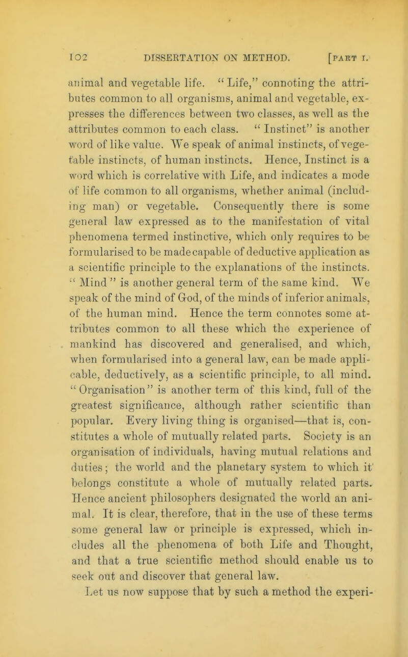 animal and vegetable life.  Life, connoting the attri- butes common to all organisms, animal and vegetable, ex- presses the differences between two classes, as well as the attributes common to each class.  Instinct is another word of like value. We speak of animal instincts, of vege- table instincts, of human instincts. Hence, Instinct is a word which is correlative with Life, and indicates a mode of life common to all organisms, whether animal (includ- ing man) or vegetable. Consequently there is some general law expressed as to the manifestation of vital phenomena termed instinctive, which only requires to be formularised to be made capable of deductive application as a scientific principle to the explanations of the instincts. :' Mind  is another general term of the same kind. We speak of the mind of G-od, of the minds of inferior animals, of the human mind. Hence the term connotes some at- tributes common to all these which the experience of mankind has discovered and generalised, and which, when formularised into a general law, can be made appli- cable, deductively, as a scientific principle, to all mind.  Organisation is another term of this kind, full of the greatest significance, although rather scientific than popular. Every living thing is organised—that is, con- stitutes a whole of mutually related parts. Society is an organisation of individuals, having mutual relations and duties; the world and the planetary system to which it' belongs constitute a whole of mutually related parts. Hence ancient philosophers designated the world an ani- mal. It is clear, therefore, that in the use of these terms some general law or principle is expressed, which in- cludes all the phenomena of both Life and Thought, and that a true scientific method should enable us to seek out and discover that general law. Let us now suppose that by such a method the experi-
