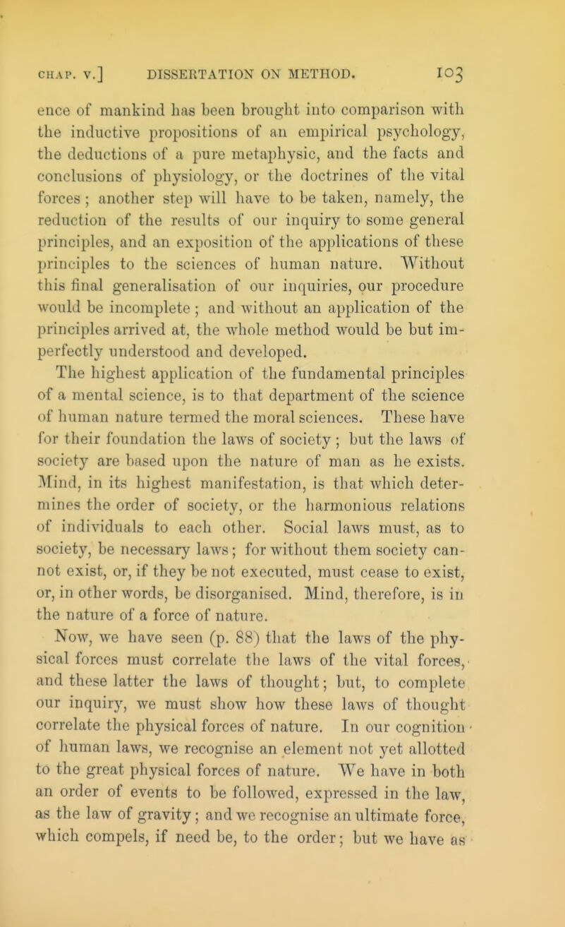 ence of mankind has been brought into comparison with the inductive propositions of an empirical psychology, the deductions of a pure metaphysic, and the facts and conclusions of physiology, or the doctrines of the vital forces ; another step will have to be taken, namely, the reduction of the results of our inquiry to some general principles, and an exposition of the applications of these principles to the sciences of human nature. Without this final generalisation of our inquiries, our procedure would be incomplete ; and without an application of the principles arrived at, the whole method would be but im- perfectly understood and developed. The highest application of the fundamental principles of a mental science, is to that department of the science of human nature termed the moral sciences. These have for their foundation the laws of society ; but the laws of society are based upon the nature of man as he exists. Mind, in its highest manifestation, is that which deter- mines the order of society, or the harmonious relations of individuals to each other. Social laws must, as to society, be necessary laws; for without them society can- not exist, or, if they be not executed, must cease to exist, or, in other words, be disorganised. Mind, therefore, is in the nature of a force of nature. Now, we have seen (p. 88) that the laws of the phy- sical forces must correlate the laws of the vital forces, and these latter the laws of thought; but, to complete our inquiry, we must show how these laws of thought correlate the physical forces of nature. In our cognition of human laws, we recognise an element not yet allotted to the great physical forces of nature. We have in both an order of events to be followed, expressed in the law, as the law of gravity; and we recognise an ultimate force, which compels, if need be, to the order; but we have as