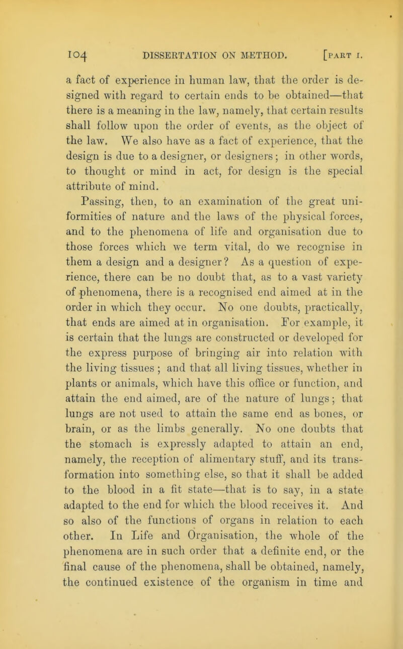 a fact of experience in human law, that the order is de- signed with regard to certain ends to he obtained—that there is a meaning in the law, namely, that certain results shall follow upon the order of events, as the object of the law. We also have as a fact of experience, that the design is due to a designer, or designers; in other words, to thought or mind in act, for design is the special attribute of mind. Passing, then, to an examination of the great uni- formities of nature and the laws of the physical forces, and to the phenomena of life and organisation due to those forces which we term vital, do we recognise in them a design and a designer? As a question of expe- rience, there can be no doubt that, as to a vast variety of phenomena, there is a recognised end aimed at in the order in which they occur. No one doubts, practically, that ends are aimed at in organisation. For example, it is certain that the lungs are constructed or developed for the express purpose of bringing air into relation with the living tissues ; and that all living tissues, whether in plants or animals, which have this office or function, and attain the end aimed, are of the nature of lungs; that lungs are not used to attain the same end as bones, or brain, or as the limbs generally. No one doubts that the stomach is expressly adapted to attain an end, namely, the reception of alimentary stuff, and its trans- formation into something else, so that it shall be added to the blood in a lit state—that is to say, in a state adapted to the end for which the blood receives it. And so also of the functions of organs in relation to each other. In Life and Organisation, the whole of the phenomena are in such order that a definite end, or the final cause of the phenomena, shall be obtained, namely, the continued existence of the organism in time and