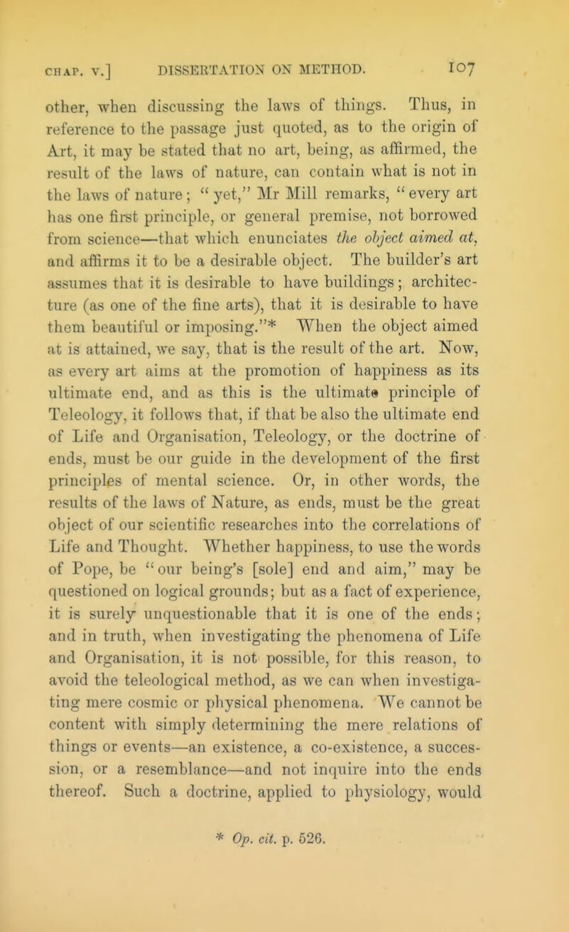 other, when discussing the laws of things. Thus, in reference to the passage just quoted, as to the origin of Art, it may be stated that no art, being, as affirmed, the result of the laws of nature, can contain what is not in the laws of nature;  yet, Mr Mill remarks,  every art has one first principle, or general premise, not borrowed from science—that which enunciates the object aimed at, and affirms it to be a desirable object. The builder's art assumes that it is desirable to have buildings; architec- ture (as one of the fine arts), that it is desirable to have them beautiful or imposing.* When the object aimed at is attained, we say, that is the result of the art. Now, as every art aims at the promotion of happiness as its ultimate end, and as this is the ultimate principle of Teleology, it follows that, if that be also the ultimate end of Life and Organisation, Teleology, or the doctrine of ends, must be our guide in the development of the first principles of mental science. Or, in other words, the results of the laws of Nature, as ends, must be the great object of our scientific researches into the correlations of Life and Thought. Whether happiness, to use the words of Pope, be our being's [sole] end and aim, may be questioned on logical grounds; but as a fact of experience, it is surely unquestionable that it is one of the ends 5 and in truth, when investigating the phenomena of Life and Organisation, it is not possible, for this reason, to avoid the teleological method, as we can when investiga- ting mere cosmic or physical phenomena. We cannot be content with simply determining the mere relations of things or events—an existence, a co-existence, a succes- sion, or a resemblance—and not inquire into the ends thereof. Such a doctrine, applied to physiology, would * Op. cit. p. 526.