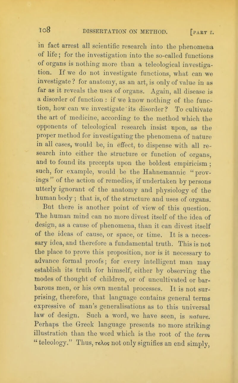 in fact arrest all scientific research into the phenomena of life; for the investigation into the so-called functions of organs is nothing more than a teleological investiga- tion. If we do not investigate functions, what can we investigate ? for anatomy, as an art, is only of value in as far as it reveals the uses of organs. Again, all disease is a disorder of function : if we know nothing of the func- tion, how can we investigateits disorder? To cultivate the art of medicine, according to the method which the opponents of teleological research insist upon, as the proper method for investigating the phenomena of nature in all cases, would he, in effect, to dispense with all re- search into either the structure or function of organs, and to found its precepts upon the boldest empiricism ; such, for example, would be the Hahnemannic prov- ings  of the action of remedies, if undertaken by persons utterly ignorant of the anatomy and physiology of the human body ; that is, of the structure and uses of organs. But there is another point of view of this question. The human mind can no more divest itself of the idea of design, as a cause of phenomena, than it can divest itself of the ideas of cause, or space, or time. It is a neces- sary idea, and therefore a fundamental truth. This is not the place to prove this proposition, nor is it necessary to advance formal proofs; for every intelligent man may establish its truth for himself, either by observing the modes of thought of children, or of uncultivated or bar- barous men, or his own mental processes. It is not sur- prising, therefore, that language contains general terms expressive of man's generalisations as to this universal law of design. Such a word, we have seen, is nature. Perhaps the Greek language presents no more striking illustration than the word which is the root of the term  teleology. Thus, rekos not only signifies an end simply,