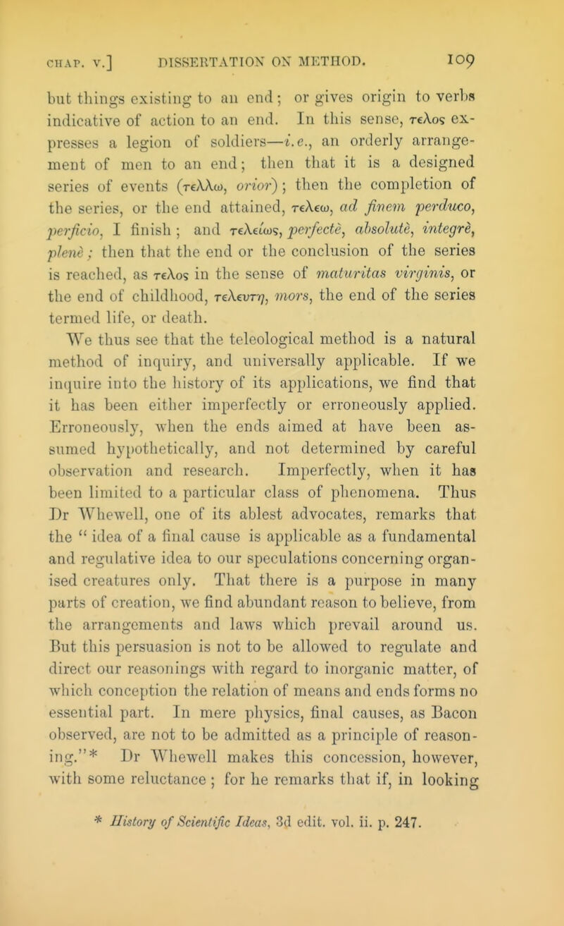 but things existing to an end; or gives origin to verbs indicative of action to an end. In this sense, reAos ex- presses a legion of soldiers—i.e., an orderly arrange- ment of men to an end; then that it is a designed series of events (reWu), orior) ; then the completion of the series, or the end attained, reXew, ad Jin em perduco, perjicio, I finish ; and TeAeiws, perfect?, absolute, integre, pleni : then that the end or the conclusion of the series is reached, as tcXos in the sense of maturitas virginis, or the end of childhood, TeXcvrrj, mors, the end of the series termed life, or death. We thus see that the teleological method is a natural method of inquiry, and universally applicable. If we impure into the history of its applications, we find that it has been either imperfectly or erroneously applied. Erroneously, when the ends aimed at have been as- sumed hypothetically, and not determined by careful observation and research. Imperfectly, when it has been limited to a particular class of phenomena. Thus I)r Whewell, one of its ablest advocates, remarks that the  idea of a final cause is applicable as a fundamental and regulative idea to our speculations concerning organ- ised creatures only. That there is a purpose in many parts of creation, we find abundant reason to believe, from the arrangements and laws which prevail around us. But this persuasion is not to be allowed to regulate and direct our reasonings with regard to inorganic matter, of which conception the relation of means and ends forms no essential part. In mere physics, final causes, as Bacon observed, are not to be admitted as a principle of reason- ing.* Dr Whewell makes this concession, however, with some reluctance ; for he remarks that if, in looking * History of Scientific Ideas. 3d edit. vol. ii. p. 247.