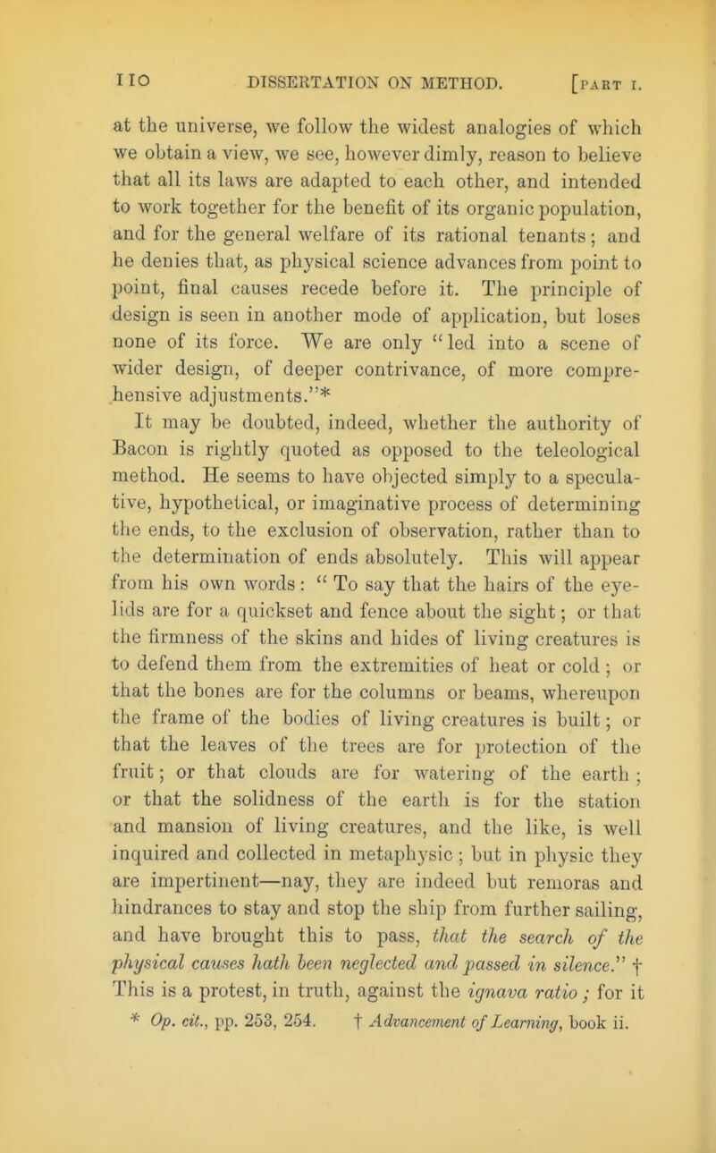 at the universe, we follow the widest analogies of which we obtain a view, we see, however dimly, reason to believe that all its laws are adapted to each other, and intended to work together for the benefit of its organic population, and for the general welfare of its rational tenants; and he denies that, as physical science advances from point to point, final causes recede before it. The principle of design is seen in another mode of application, but loses none of its force. We are only led into a scene of wider design, of deeper contrivance, of more compre- hensive adjustments.* It may be doubted, indeed, whether the authority of Bacon is rightly quoted as opposed to the teleological method. He seems to have objected simply to a specula- tive, hypothetical, or imaginative process of determining the ends, to the exclusion of observation, rather than to the determination of ends absolutely. This will appear from his own words :  To say that the hairs of the eye- lids are for a quickset and fence about the sight; or that the firmness of the skins and hides of living creatures is to defend them from the extremities of heat or cold ; or that the bones are for the columns or beams, whereupon the frame of the bodies of living creatures is built; or that the leaves of the trees are for protection of the fruit; or that clouds are for watering of the earth ; or that the solidness of the earth is for the station and mansion of living creatures, and the like, is well inquired and collected in metaphysic ; but in physic they are impertinent—nay, they are indeed but remoras and hindrances to stay and stop the ship from further sailing, and have brought this to pass, that the search of the physical causes hath been neglected and passed in silence. f This is a protest, in truth, against the ignava ratio; for it * Op. cit., pp. 253, 254. f Advancement of Learning, book ii.