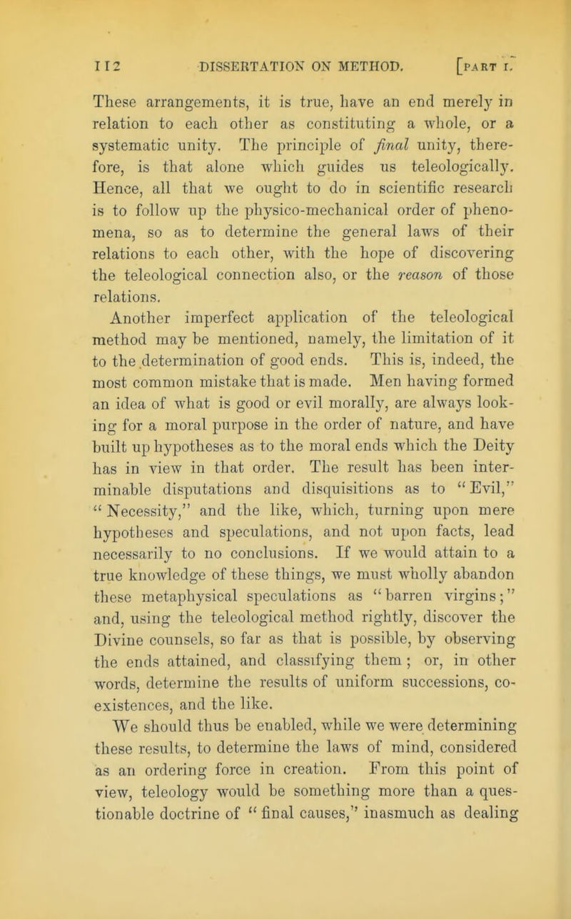 These arrangements, it is true, have an end merely in relation to each other as constituting a whole, or a systematic unity. The principle of final unity, there- fore, is that alone which guides us teleologically. Hence, all that we ought to do in scientific research is to follow up the physico-mechanical order of pheno- mena, so as to determine the general laws of their relations to each other, with the hope of discovering the teleological connection also, or the reason of those relations. Another imperfect application of the teleological method may be mentioned, namely, the limitation of it to the determination of good ends. This is, indeed, the most common mistake that is made. Men having formed an idea of what is good or evil morally, are always look- ing for a moral purpose in the order of nature, and have built up hypotheses as to the moral ends which the Deity has in view in that order. The result has been inter- minable disputations and disquisitions as to Evil/' Necessity, and the like, which, turning upon mere hypotheses and speculations, and not upon facts, lead necessarily to no conclusions. If we would attain to a true knowledge of these things, we must wholly abandon these metaphysical speculations as barren virgins; and, using the teleological method rightly, discover the Divine counsels, so far as that is possible, by observing the ends attained, and classifying them; or, in other words, determine the results of uniform successions, co- existences, and the like. We should thus be enabled, while we were determining these results, to determine the laws of mind, considered as an ordering force in creation. From this point of view, teleology would be something more than a ques- tionable doctrine of final causes, inasmuch as dealing