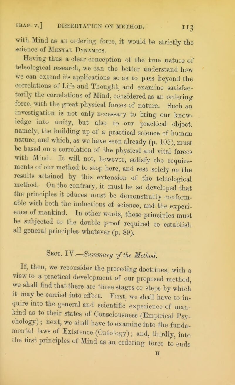 with Mind as an ordering force, it would be strictly the science of Mental Dynamics. Having thus a clear conception of the true nature of teleological research, we can the better understand how we can extend its applications so as to pass beyond the correlations of Life and Thought, and examine satisfac- torily the correlations of Mind, considered as an ordering force, with the great physical forces of nature. Such an investigation is not only necessary to bring our know- ledge into unity, but also to our practical object, namely, the building up of a practical science of human nature, and which, as we have seen already (p. 103), must be based on a correlation of the physical and vital forces with Mind. It will not, however, satisfy the require- ments of our method to stop here, and rest solely on the results attained by this extension of the teleological method. On the contrary, it must be so developed that the principles it educes must be demonstrably conform- able with both the inductions of science, and the experi- ence of mankind. In other words, those principles must be subjected to the double proof required to establish all general principles whatever (p. 89). Sect. IV.—Summary of the Method. If, then, we reconsider the preceding doctrines, with a view to a practical development of our proposed method, we shall find that there are three stages or steps by which it may be carried into effect. First, we shall have to in- quire into the general and scientific experience of man- kind as to their states of Consciousness (Empirical Psy- chology) ; next, we shall have to examine into the funda- mental laws of Existence (Ontology) ; and, thirdly, into the first principles of Mind as an ordering force to ends