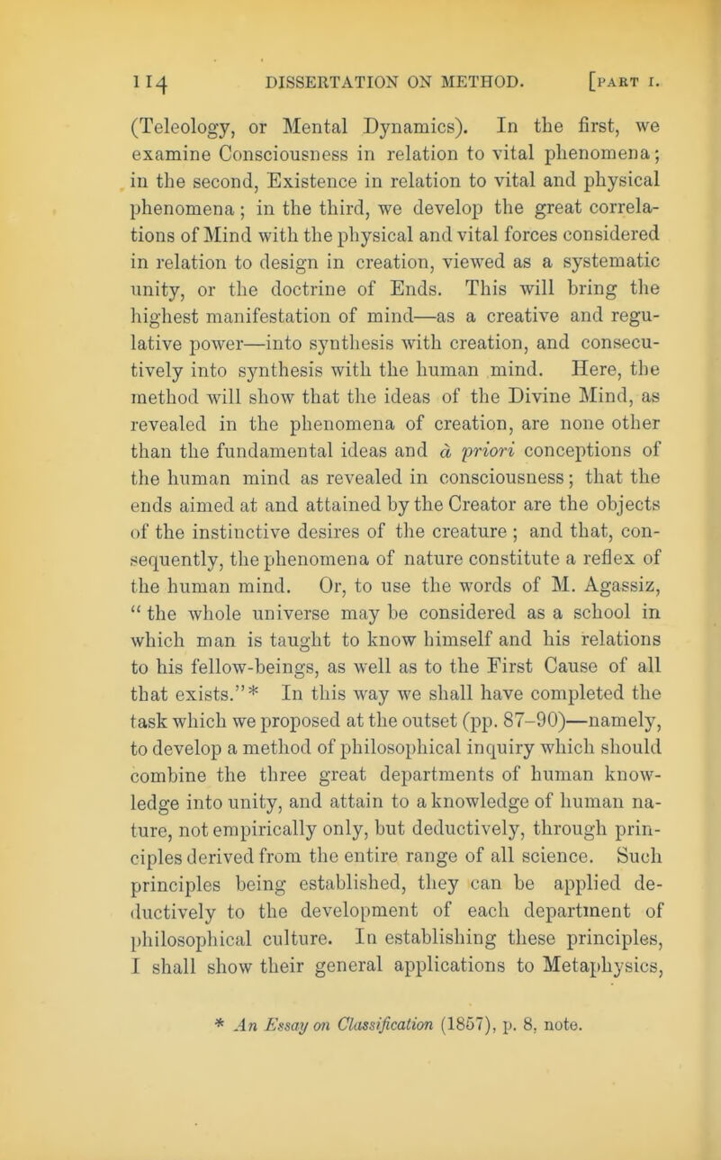 (Teleology, or Mental Dynamics). In the first, we examine Consciousness in relation to vital phenomena; in the second, Existence in relation to vital and physical phenomena; in the third, we develop the great correla- tions of Mind with the physical and vital forces considered in relation to design in creation, viewed as a systematic unity, or the doctrine of Ends. This will bring the highest manifestation of mind—as a creative and regu- lative power—into synthesis with creation, and consecu- tively into synthesis with the human mind. Here, the method will show that the ideas of the Divine Mind, as revealed in the phenomena of creation, are none other than the fundamental ideas and a priori conceptions of the human mind as revealed in consciousness; that the ends aimed at and attained by the Creator are the objects of the instinctive desires of the creature ; and that, con- sequently, the phenomena of nature constitute a reflex of the human mind. Or, to use the words of M. Agassiz,  the whole universe may be considered as a school in which man is taught to know himself and his relations to his fellow-beings, as well as to the First Cause of all that exists.* In this way we shall have completed the task which we proposed at the outset (pp. 87-90)—namely, to develop a method of philosophical inquiry which should combine the three great departments of human know- ledge into unity, and attain to a knowledge of human na- ture, not empirically only, but deductively, through prin- ciples derived from the entire range of all science. Such principles being established, they can be applied de- ductively to the development of each department of philosophical culture. In establishing these principles, I shall show their general applications to Metaphysics, * An Essay mi Classification (1857), p. 8, note.