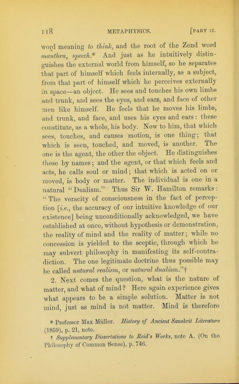 word meaning to think, and the root of the Zend word manthra, speech* And just as he intuitively distin- guishes the external world from himself, so he separates that part of himself which feels internally, as a subject, from that part of himself which he perceives externally in space—an object. He sees and touches his own limb* and trunk, and sees the eyes, and ears, and face of other men like himself. He feels that he moves his limbs, and trunk, and face, and uses his eyes and ears: these constitute, as a whole, his body. Now to him, that which sees, touches, and causes motion, is one thing; that which is seen, touched, and moved, is another. The one is the agent, the other the object. He distinguishes these by names; and the agent, or that which feels and acts, he calls soul or mind; that which is acted on or moved, is body or matter. The individual is one in a natural ''Dualism. Thus Sir W. Hamilton remarks:  The veracity of consciousness in the fact of percep- tion [i.e., the accuracy of our intuitive knowledge of our existence] being unconditionally acknowledged, we have established at once, without hypothesis or demonstration, the reality of mind and the reality of matter; while no concession is yielded to the sceptic, through which he may subvert philosophy in manifesting its self-contra- diction. The one legitimate doctrine thus possible may be called natural realism, or natural dualismf 2. Next comes the question, what is the nature of matter, and what of mind ? Here again experience gives what appears to be a simple solution. Matter is not mind just as mind is not matter. Mind is therefore * Professor Max Miiller. History of Ancient Sanskrit Literature (1859), p. 21, note. t Supplementary Dissertations to Reid's Works, note A. (On the Philosophy of Common Sense), p. 746.