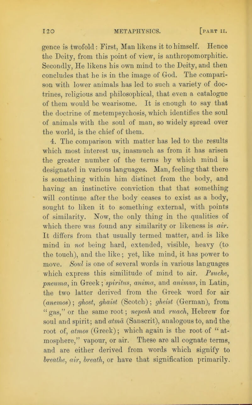 gence is twofold: First, Man likens it to himself. Hence the Deity, from this point of view, is anthropomorphitic. Secondly, He likens his own mind to the Deity, and then concludes that he is in the image of God. The compari- son with lower animals has led to such a variety of doc- trines, religious and philosophical, that even a catalogue of them would he wearisome. It is enough to say that the doctrine of metempsychosis, which identifies the soul of animals with the soul of man, so widely spread over the world, is the chief of them. 4. The comparison with matter has led to the results which most interest us, inasmuch as from it has arisen the greater numher of the terms by which mind is designated in various languages. Man, feeling that there is something within him distinct from the body, and having an instinctive conviction that that something will continue after the body ceases to exist as a body, sought to liken it to something external, with points of similarity. Now, the only thing in the qualities of which there was found any similarity or likeness is air. It differs from that usually termed matter, and is like mind in not being hard, extended, visible, heavy (to the touch), and the like; yet, like mind, it has power to move. Soul is one of several words in various languages which express this similitude of mind to air. Pstiche, pneuma, in Greek; spirihis, anima, and animus, in Latin, the two latter derived from the Greek word for air (anemos) ; ghost, ghaist (Scotch) ; gheist (German), from gas, or the same root; nepesh and ruach, Hebrew for soul and spirit; and atma (Sanscrit), analogous to, and the root of, atmos (Greek); which again is the root of  at- mosphere, vapour, or air. These are all cognate terms, and are either derived from words which signify to breathe, air, breath, or have that signification primarily.