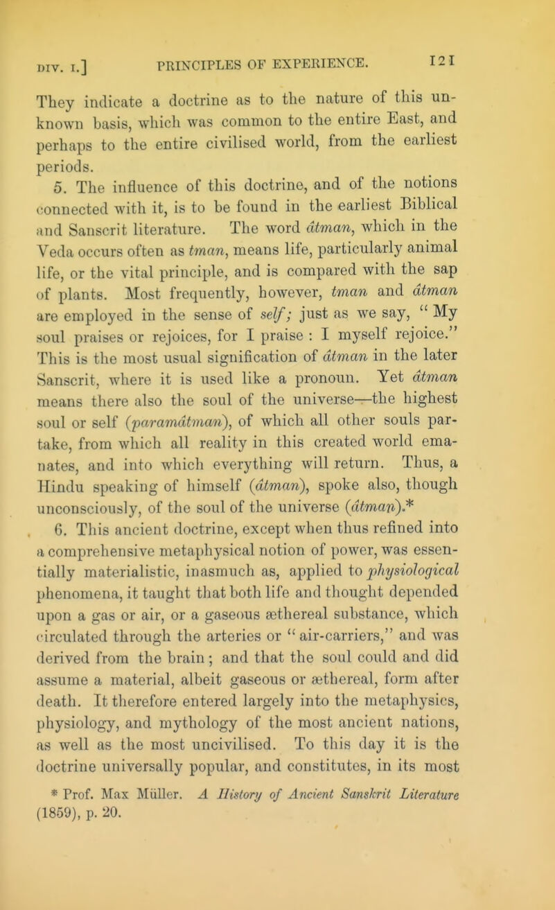 They indicate a doctrine as to the nature of this un- known basis, which was common to the entire East, and perhaps to the entire civilised world, from the earliest periods. 5. The influence of this doctrine, and of the notions connected with it, is to be found in the earliest Biblical and Sanscrit literature. The word dtman, which in the Veda occurs often as tman, means life, particularly animal life, or the vital principle, and is compared with the sap of plants. Most frequently, however, tman and dtman are employed in the sense of self; just as we say,  My soul praises or rejoices, for I praise : I myself rejoice. This is the most usual signification of dtman in the later Sanscrit, where it is used like a pronoun. Yet dtman means there also the soul of the universe—the highest soul or self (paramdtman), of which all other souls par- take, from which all reality in this created world ema- nates, and into which everything will return. Thus, a Hindu speaking of himself (dtman), spoke also, though unconsciously, of the soul of the universe (dtman)* 6. This ancient doctrine, except when thus refined into a comprehensive metaphysical notion of power, was essen- tially materialistic, inasmuch as, applied to physiological phenomena, it taught that both life and thought depended upon a gas or air, or a gaseous eethereal substance, which circulated through the arteries or  air-carriers, and was derived from the brain ; and that the soul could and did assume a material, albeit gaseous or aethereal, form after death. It therefore entered largely into the metaphysics, physiology, and mythology of the most ancient nations, as well as the most uncivilised. To this day it is the doctrine universally popular, and constitutes, in its most * Prof. Max Miiller. A History of Ancient Sanskrit Literature (1859), p. 20.