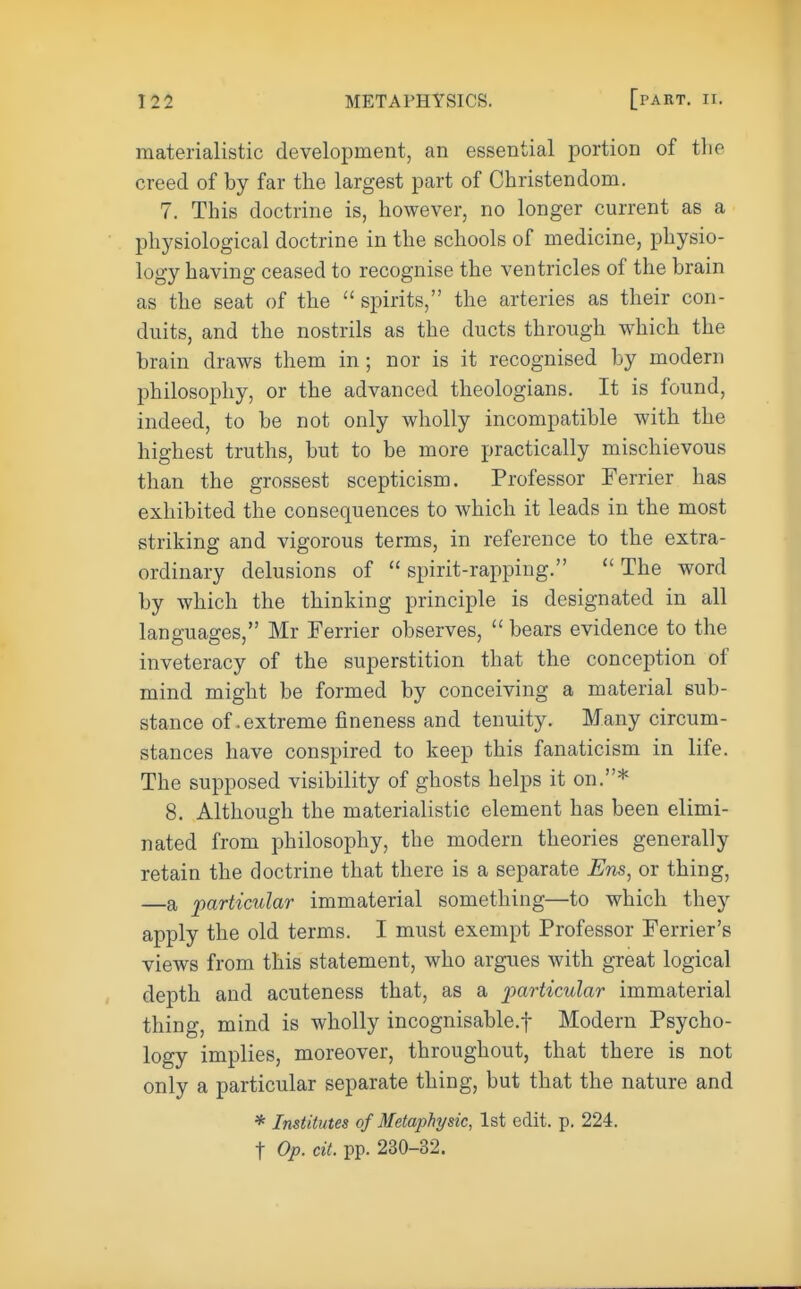 materialistic development, an essential portion of the creed of by far the largest part of Christendom. 7. This doctrine is, however, no longer current as a physiological doctrine in the schools of medicine, physio- logy having ceased to recognise the ventricles of the brain as the seat of the  spirits, the arteries as their con- duits, and the nostrils as the ducts through which the brain draws them in ; nor is it recognised by modern philosophy, or the advanced theologians. It is found, indeed, to be not only wholly incompatible with the highest truths, but to be more practically mischievous than the grossest scepticism. Professor Ferrier has exhibited the consequences to which it leads in the most striking and vigorous terms, in reference to the extra- ordinary delusions of  spirit-rapping.  The word by which the thinking principle is designated in all languages, Mr Ferrier observes,  bears evidence to the inveteracy of the superstition that the conception of mind might be formed by conceiving a material sub- stance of .extreme fineness and tenuity. Many circum- stances have conspired to keep this fanaticism in life. The supposed visibility of ghosts helps it on.* 8. Although the materialistic element has been elimi- nated from philosophy, the modern theories generally retain the doctrine that there is a separate Ens, or thing, —a particular immaterial something—to which they apply the old terms. I must exempt Professor Ferrier's views from this statement, who argues with great logical depth and acuteness that, as a particular immaterial thing, mind is wholly incognisable.f Modern Psycho- logy implies, moreover, throughout, that there is not only a particular separate thing, but that the nature and * Institutes of Metaphysic, 1st edit. p. 224. t Op. cit. pp. 230-32.
