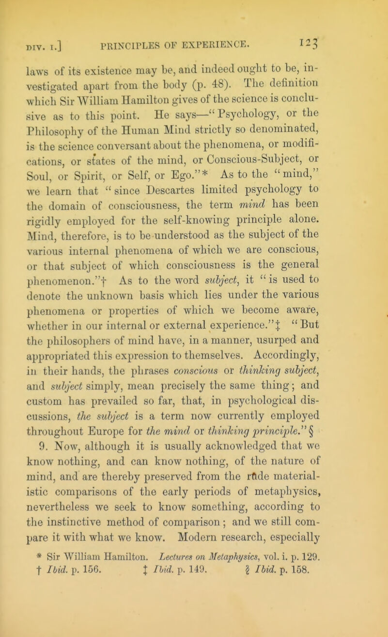 laws of its existence may be, and indeed ought to be, in- vestigated apart from the body (p. 48). The definition which Sir William Hamilton gives of the science is conclu- sive as to this point. He says— Psychology, or the Philosophy of the Human Mind strictly so denominated, is the science conversant about the phenomena, or modifi- cations, or states of the mind, or Conscious-Subject, or Soul, or Spirit, or Self, or Ego.* As to the mind, we learn that since Descartes limited psychology to the domain of consciousness, the term mind has been rigidly employed for the self-knowing principle alone. Mind, therefore, is to be understood as the subject of the various internal phenomena of which we are conscious, or that subject of which consciousness is the general phenomenon.! As to the word subject, it  is used to denote the unknown basis which lies under the various phenomena or properties of which we become aware, whether in our internal or external experience.]:  But the philosophers of mind have, in a manner, usurped and appropriated this expression to themselves. Accordingly, in their hands, the phrases conscious or thinking subject, and subject simply, mean precisely the same thing; and custom has prevailed so far, that, in psychological dis- cussions, the subject is a term now currently employed throughout Europe for the mind or thinking ^principle § 9. Now, although it is usually acknowledged that we know nothing, and can know nothing, of the nature of mind, and are thereby preserved from the rftde material- istic comparisons of the early periods of metaphysics, nevertheless we seek to know something, according to the instinctive method of comparison ; and we still com- pare it with what we know. Modern research, especially * Sir William Hamilton. Lectures on Metaphysics, vol. i. p. 129. t Ibid. p. 156. X Ibid. p. 149. \ Ibid. p. 158.
