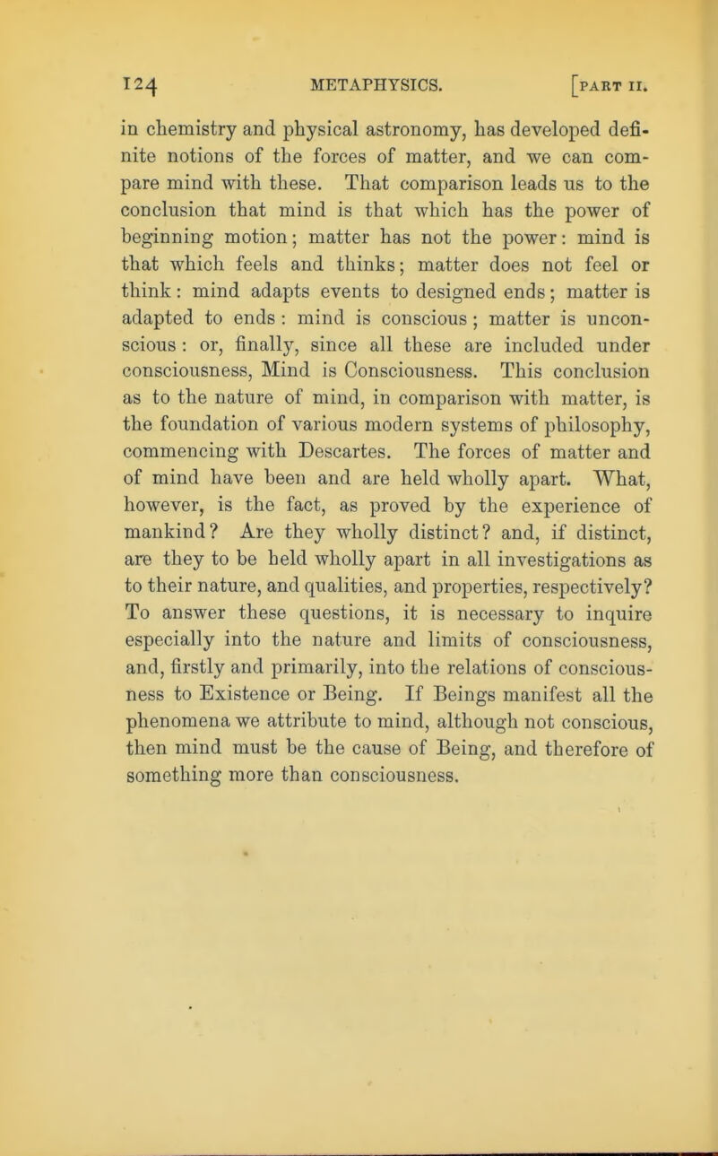 in chemistry and physical astronomy, has developed defi- nite notions of the forces of matter, and we can com- pare mind with these. That comparison leads us to the conclusion that mind is that which has the power of beginning motion; matter has not the power: mind is that which feels and thinks; matter does not feel or think: mind adapts events to designed ends; matter is adapted to ends : mind is conscious ; matter is uncon- scious : or, finally, since all these are included under consciousness, Mind is Consciousness. This conclusion as to the nature of mind, in comparison with matter, is the foundation of various modern systems of philosophy, commencing with Descartes. The forces of matter and of mind have been and are held wholly apart. What, however, is the fact, as proved by the experience of mankind? Are they wholly distinct? and, if distinct, are they to be held wholly apart in all investigations as to their nature, and qualities, and properties, respectively? To answer these questions, it is necessary to inquire especially into the nature and limits of consciousness, and, firstly and primarily, into the relations of conscious- ness to Existence or Being. If Beings manifest all the phenomena we attribute to mind, although not conscious, then mind must be the cause of Being, and therefore of something more than consciousness.