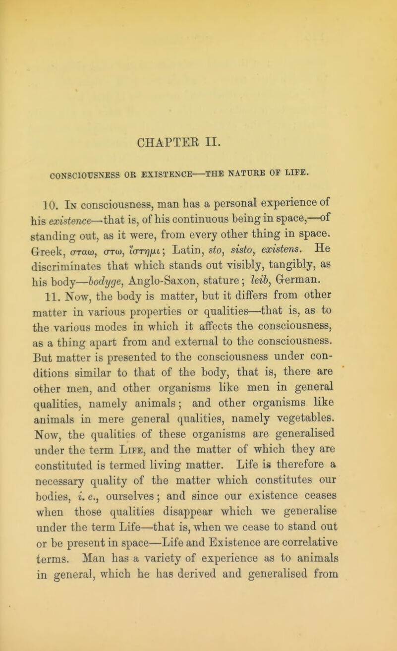 CHAPTEK II. CONSCIOUSNESS OR EXISTENCE THE NATURE OF LIFE. 10. In consciousness, man has a personal experience of his existence—that is, of his continuous being in space,—of standing out, as it were, from every other thing in space. Greek, craw, orco, itmj/u; Latin, sto, sisto, existens. He discriminates that which stands out visibly, tangibly, as his body—hodyge, Anglo-Saxon, stature; leib, German. 11. Now, the body is matter, but it differs from other matter in various properties or qualities—that is, as to the various modes in which it affects the consciousness, as a thing apart from and external to the consciousness. But matter is presented to the consciousness under con- ditions similar to that of the body, that is, there are other men, and other organisms like men in general qualities, namely animals; and other organisms like animals in mere general qualities, namely vegetables. Now, the qualities of these organisms are generalised under the term Life, and the matter of which they are constituted is termed living matter. Life is therefore a necessary quality of the matter which constitutes our bodies, i. e., ourselves; and since our existence ceases when those qualities disappear which we generalise under the term Life—that is, when we cease to stand out or be present in space—Life and Existence are correlative terms. Man has a variety of experience as to animals in general, which he has derived and generalised from