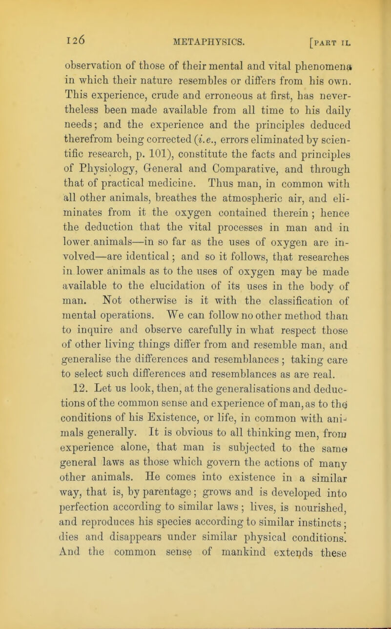 observation of those of their mental and vital phenomena in which their nature resembles or differs from his own. This experience, crude and erroneous at first, has never- theless been made available from all time to his daily needs; and the experience and the principles deduced therefrom being corrected (i.e., errors eliminated by scien- tific research, p. 101), constitute the facts and principles of Physiology, General and Comparative, and through that of practical medicine. Thus man, in common with all other animals, breathes the atmospheric air, and eli- minates from it the oxygen contained therein ; hence the deduction that the vital processes in man and in lower animals—in so far as the uses of oxygen are in- volved—are identical; and so it follows, that researches in lower animals as to the uses of oxygen may be made available to the elucidation of its uses in the body of man. Not otherwise is it with the classification of mental operations. We can follow no other method than to inquire and observe carefully in what respect those of other living things differ from and resemble man, and generalise the differences and resemblances ; taking care to select such differences and resemblances as are real. 12. Let us look, then, at the generalisations and deduc- tions of the common sense and experience of man, as to the: conditions of his Existence, or life, in common with ani^ mals generally. It is obvious to all thinking men, from experience alone, that man is subjected to the same general laws as those which govern the actions of many other animals. He comes into existence in a similar way, that is, by parentage; grows and is developed into perfection according to similar laws ; lives, is nourished, and reproduces his species according to similar instincts ; dies and disappears under similar physical conditions. And the common sense of mankind extends these