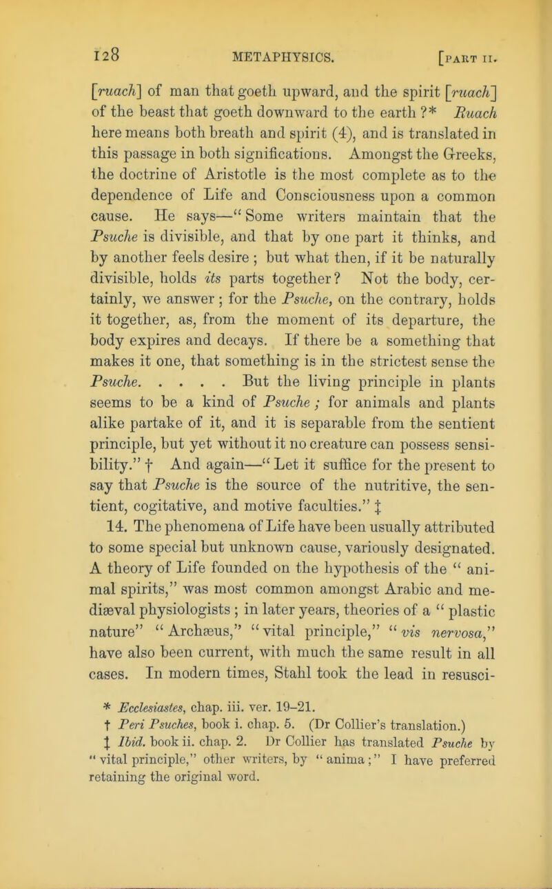 [ruach] of man that goeth upward, and the spirit [ruach'] of the beast that goeth downward to the earth ?* Buach here means both breath and spirit (4), and is translated in this passage in both significations. Amongst the G-reeks. the doctrine of Aristotle is the most complete as to the dependence of Life and Consciousness upon a common cause. He says— Some writers maintain that the Psuche is divisible, and that by one part it thinks, and by another feels desire ; but what then, if it be naturally divisible, holds its parts together ? Not the body, cer- tainly, we answer; for the Psuche, on the contrary, holds it together, as, from the moment of its departure, the body expires and decays. If there be a something that makes it one, that something is in the strictest sense the Psuche But the living principle in plants seems to be a kind of Psuche ; for animals and plants alike partake of it, and it is separable from the sentient principle, but yet without it no creature can possess sensi- bility. f And again— Let it suffice for the present to say that Psuche is the source of the nutritive, the sen- tient, cogitative, and motive faculties. % 14. The phenomena of Life have been usually attributed to some special but unknown cause, variously designated. A theory of Life founded on the hypothesis of the  ani- mal spirits, was most common amongst Arabic and me- diaeval physiologists ; in later years, theories of a  plastic nature  Archasus, vital principle, vis nervosa have also been current, with much the same result in all cases. In modern times, Stahl took the lead in resusci- * Ecclesiastes, chap. iii. ver. 19-21. t Peri Psuches, book i. chap. 5. (Dr Collier's translation.) I Ibid, book ii. chap. 2. Dr Collier has translated Psuche by  vital principle, other writers, by anima; I have preferred retaining the original word.