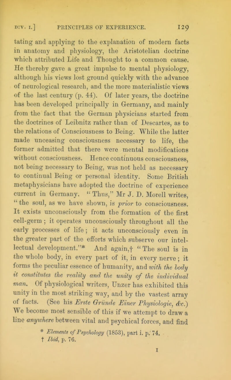 tating and applying to the explanation of modern facts in anatomy and physiology, the Aristotelian doctrine which attributed Life and Thought to a common cause. He thereby gave a great impulse to mental physiology, although his views lost ground quickly with the advance of neurological research, and the more materialistic views of the last century (p. 44). Of later years, the doctrine has been developed principally in Germany, and mainly from the fact that the German physicians started from the doctrines of Leibnitz rather than of Descartes, as to the relations of Consciousness to Being. While the latter made unceasing consciousness necessary to life, the former admitted that there were mental modifications without consciousness. Hence continuous consciousness, not being necessary to Being, was not held as necessary to continual Being or personal identity. Some British metaphysicians have adopted the doctrine of experience current in Germany.  Thus, Mr J. D. Morell writes,  the soul, as we have shown, is prior to consciousness. It exists unconsciously from the formation of the first cell-germ ; it operates unconsciously throughout all the early processes of life; it acts unconsciously even in the greater part of the efforts which subserve our intel- lectual development.* And again,f  The soul is in the whole body, in every part of it, in every nerve; it forms the peculiar essence of humanity, and with the hody it constitutes the reality and the unity of the individual man. Of physiological writers, Unzer has exhibited this unity in the most striking way, and by the vastest array of facts. (See his Erste Oriinde Einer Physiologie, &c) We become most sensible of this if we attempt to draw a line anywhere between vital and psychical forces, and find * Elements of Psychology (1853), part i. p. 74. t Ibid, p. 76.