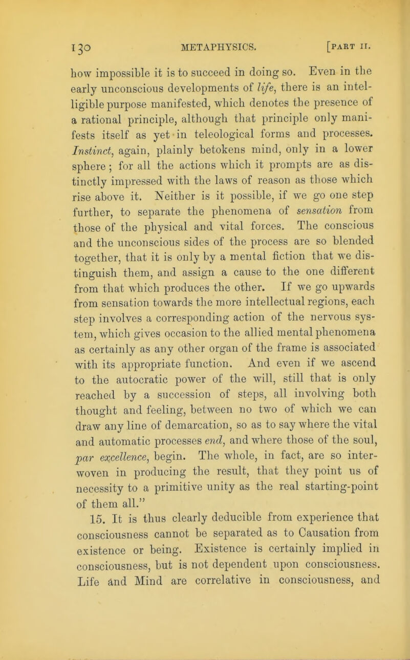 how impossible it is to succeed in doing so. Even in the early unconscious developments of life, there is an intel- ligible purpose manifested, which denotes the presence of a rational principle, although that principle only mani- fests itself as yet in teleological forms and processes. Instinct, again, plainly betokens mind, only in a lower sphere; for all the actions which it prompts are as dis- tinctly impressed with the laws of reason as those which rise above it. Neither is it possible, if we go one step further, to separate the phenomena of sensation from those of the physical and vital forces. The conscious and the unconscious sides of the process are so blended together, that it is only by a mental fiction that we dis- tinguish them, and assign a cause to the one different from that which produces the other. If we go upwards from sensation towards the more intellectual regions, each step involves a corresponding action of the nervous sys- tem, which gives occasion to the allied mental phenomena as certainly as any other organ of the frame is associated with its appropriate function. And even if we ascend to the autocratic power of the will, still that is only reached by a succession of steps, all involving both thought and feeling, between no two of which we can draw any line of demarcation, so as to say where the vital and automatic processes end, and where those of the soul, par excellence, begin. The whole, in fact, are so inter- woven in producing the result, that they point us of necessity to a primitive unity as the real starting-point of them all. 15. It is thus clearly deducible from experience that consciousness cannot be separated as to Causation from existence or being. Existence is certainly implied in consciousness, but is not dependent upon consciousness. Life and Mind are correlative in consciousness, and