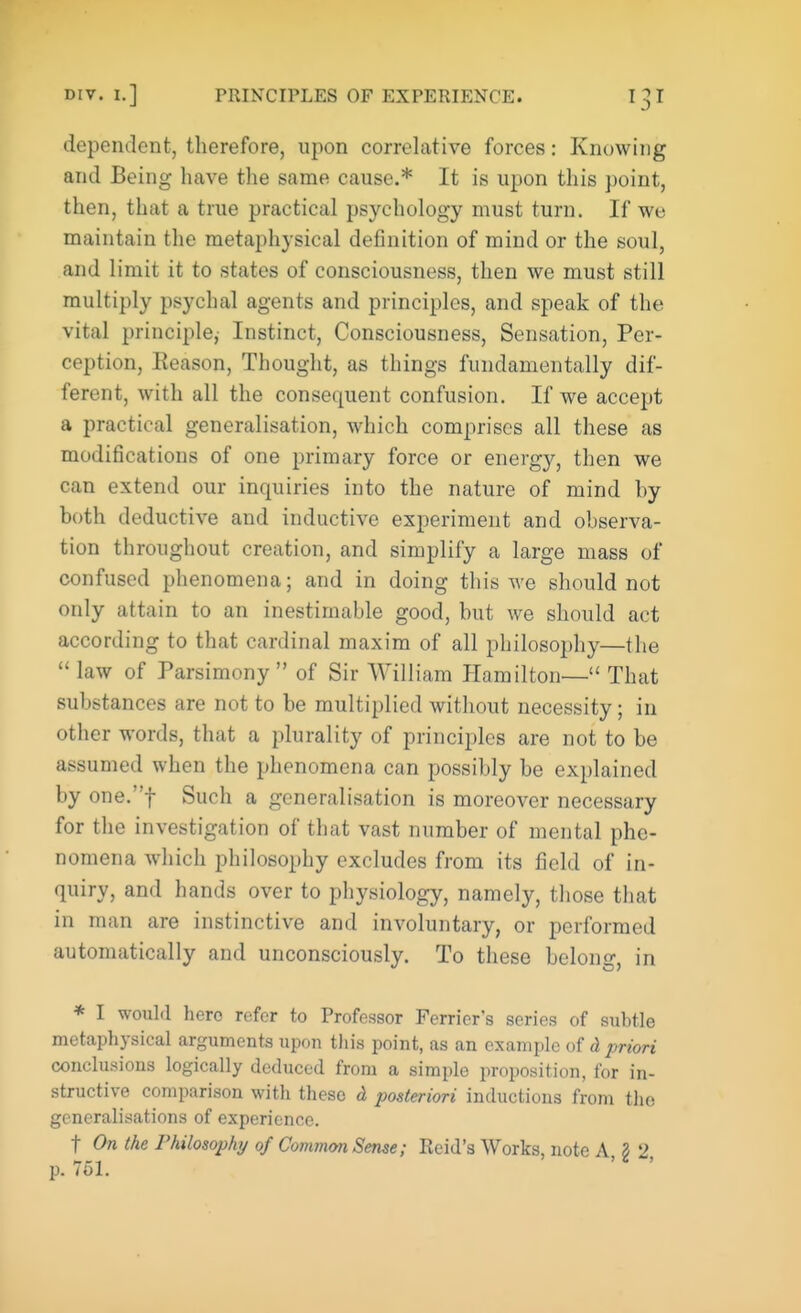 dependent, therefore, upon correlative forces: Knowing and Being have the same cause.* It is upon this point, then, that a true practical psychology must turn. If we maintain the metaphysical definition of mind or the soul, and limit it to states of consciousness, then we must still multiply psychal agents and principles, and speak of the vital principle, Instinct, Consciousness, Sensation, Per- ception, Reason, Thought, as things fundamentally dif- ferent, with all the consequent confusion. If we accept a practical generalisation, which comprises all these as modifications of one primary force or energy, then we can extend our inquiries into the nature of mind hy both deductive and inductive experiment and observa- tion throughout creation, and simplify a large mass of confused phenomena; and in doing this we should not only attain to an inestimable good, but we should act according to that cardinal maxim of all philosophy—the  law of Parsimony  of Sir William Hamilton— That substances are not to be multiplied without necessity; in other words, that a plurality of principles are not to be assumed when the phenomena can possibly be explained by one.f Such a generalisation is moreover necessary for the investigation of that vast number of mental phe- nomena which philosophy excludes from its field of in- quiry, and hands over to physiology, namely, those that in man are instinctive and involuntary, or performed automatically and unconsciously. To these belong, in * I would hero refer to Professor Ferricr's series of subtle metaphysical arguments upon this point, as an example of d priori conclusions logically deduced from a simple proposition, for in- structive comparison with these d posteriori inductions from the generalisations of experience. f On (he Philosophy of Common Sense; Reid's Works, note A, § 2, p. 751.