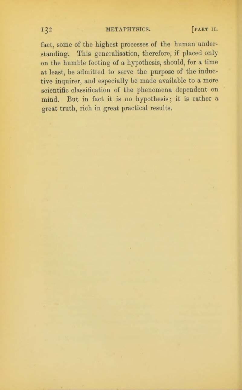 fact, some of the highest processes of the human under- standing. This generalisation, therefore, if placed only on the humble footing of a hypothesis, should, for a time at least, be admitted to serve the purpose of the induc- tive inquirer, and especially be made available to a more scientific classification of the phenomena dependent on mind. But in fact it is no hypothesis; it is rather a great truth, rich in great practical results.