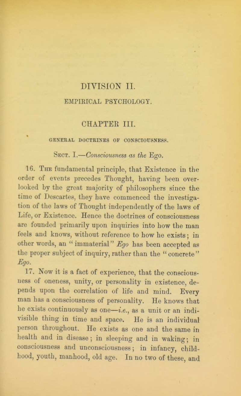 DIVISION II. EMPIRICAL PSYCHOLOGY. CHAPTER III. GENERAL DOCTRINES OF CONSCIOUSNESS. Sect. I.—Consciousness as the Ego. 16. The fundamental principle, that Existence in the order of events precedes Thought, having been over- looked by the great majority of philosophers since the time of Descartes, they have commenced the investiga- tion of the laws of Thought independently of the laws of Life, or Existence. Hence the doctrines of consciousness are founded primarily upon inquiries into how the man feels and knows, without reference to how he exists; in other words, an  immaterial Ego has been accepted as the proper subject of inquiry, rather than the  concrete Ego. 17. Now it is a fact of experience, that the conscious- ness of oneness, unity, or personality in existence, de- pends upon the correlation of life and mind. Every man has a consciousness of personality. He knows that he exists continuously as one—i.e., as a unit or an indi- visible thing in time and space. He is an individual person throughout. He exists as one and the same in health and in disease; in sleeping and in waking; in consciousness and unconsciousness; in infancy, child- hood, youth, manhood, old age. In no two of these, and