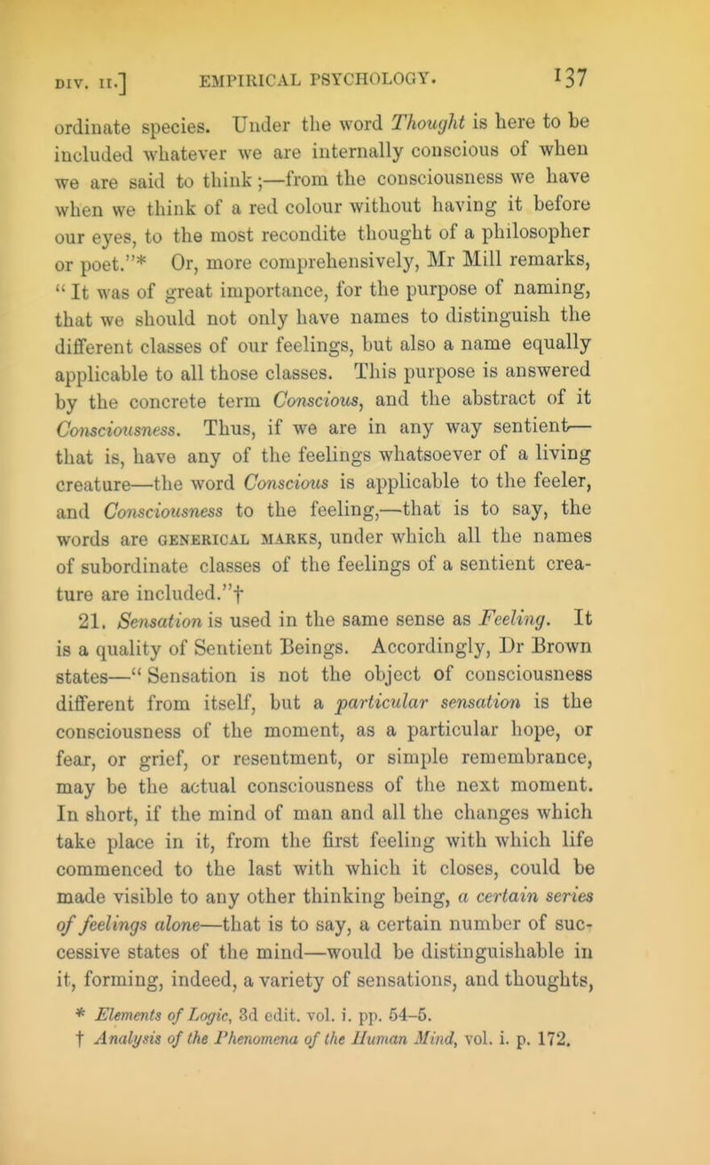 ordinate species. Under the word Thought is here to be included whatever we are internally conscious of when we are said to think -—from the consciousness we have when we think of a red colour without having it before our eyes, to the most recondite thought of a philosopher or poet.* Or, more comprehensively, Mr Mill remarks,  It was of great importance, for the purpose of naming, that we should not only have names to distinguish the different classes of our feelings, but also a name equally applicable to all those classes. This purpose is answered by the concrete term Conscious, and the abstract of it Consciousness. Thus, if we are in any way sentient— that is, have any of the feelings whatsoever of a living creature—the word Conscioxts is applicable to the feeler, and Co?isciousness to the feeling,—that is to say, the words are generical marks, under which all the names of subordinate classes of the feelings of a sentient crea- ture are included.! 21. Sensation is used in the same sense as Feeling. It is a quality of Sentient Beings. Accordingly, Dr Brown states— Sensation is not the object of consciousness different from itself, but a particular sensation is the consciousness of the moment, as a particular hope, or fear, or grief, or resentment, or simple remembrance, may be the actual consciousness of the next moment. In short, if the mind of man and all the changes which take place in it, from the first feeling with which life commenced to the last with which it closes, could be made visible to any other thinking being, a certain series of feelings alone—that is to say, a certain number of suc- cessive states of the mind—would be distinguishable in it, forming, indeed, a variety of sensations, and thoughts, * Elements of Logic, 3d edit. vol. i. pp. 54-5. t Analynis of the Phenomena of the Human Mind, vol. i. p. 172.