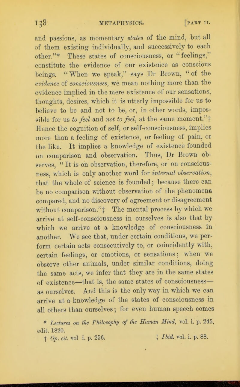and passions, as momentary states of the mind, but all of them existing individually, and successively to each other.* These states of consciousness, or feelings, constitute the evidence of our existence as conscious beings. When we speak, says Dr Brown, of the evidence of consciousness, we mean nothing more than the evidence implied in the mere existence of our sensations, thoughts, desires, which it is utterly impossible for us to believe to be and not to be, or, in other words, impos- sible for us to feel and not to feel, at the same moment.f Hence the cognition of self, or self-consciousness, implies more than a feeling of existence, or feeling of pain, or the like. It implies a knowledge of existence founded on comparison and observation. Thus, Dr Brown ob- serves,  It is on observation, therefore, or on conscious- ness, which is only another word for internal observation, that the whole of science is founded; because there can be no comparison without observation of the phenomena compared, and no discovery of agreement or disagreement without comparison.J The mental process by which we arrive at self-consciousness in ourselves is also that by which we arrive at a knowledge of consciousness in another. We see that, under certain conditions, we per- form certain acts consecutively to, or coincidently with, certain feelings, or emotions, or sensations; when we observe other animals, under similar conditions, doing the same acts, we infer that they are in the same states of existence—that is, the same states of consciousness— as ourselves. And this is the only way in which we can arrive at a knowledge of the states of consciousness in all others than ourselves; for even human speech comes * Lectures on the Philosophy of the Human Mind, vol. i. p. 245, edit. 1820. t Op. cit. vol i. p. 256. } Ibid. vol. i. p. 88.